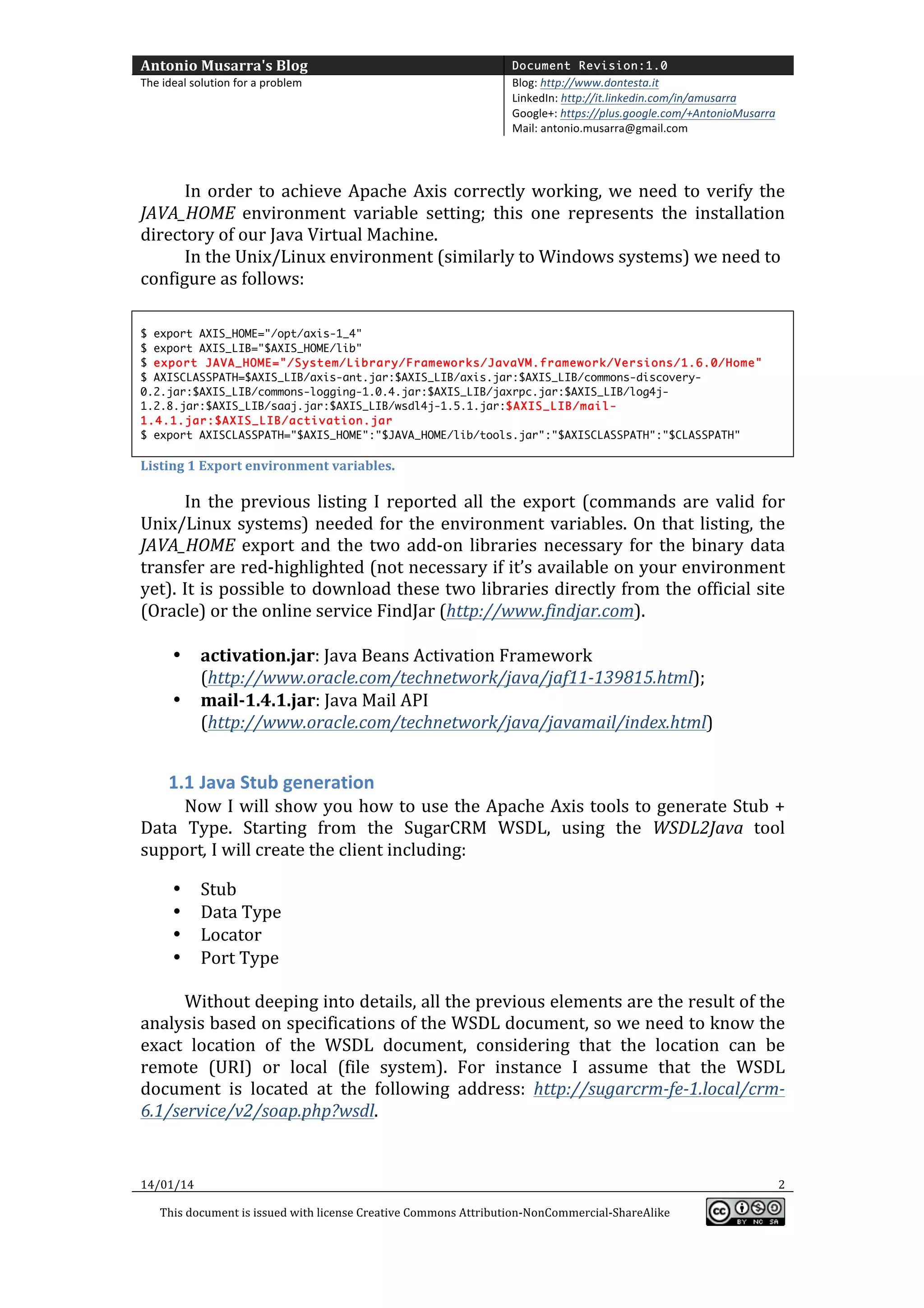 Antonio	
  Musarra's	
  Blog	
  

Document Revision:1.0

The	
  ideal	
  solution	
  for	
  a	
  problem	
  

Blog:	
  http://www.dontesta.it	
  
LinkedIn:	
  http://it.linkedin.com/in/amusarra	
  	
  
Google+:	
  https://plus.google.com/+AntonioMusarra	
  
Mail:	
  antonio.musarra@gmail.com	
  

	
  
	
  

In	
   order	
   to	
   achieve	
   Apache	
   Axis	
   correctly	
   working,	
   we	
   need	
   to	
   verify	
   the	
  
JAVA_HOME	
   environment	
   variable	
   setting;	
   this	
   one	
   represents	
   the	
   installation	
  
directory	
  of	
  our	
  Java	
  Virtual	
  Machine.	
  	
  
In	
  the	
  Unix/Linux	
  environment	
  (similarly	
  to	
  Windows	
  systems)	
  we	
  need	
  to	
  
configure	
  as	
  follows:	
  
	
  
$ export AXIS_HOME="/opt/axis-1_4"
$ export AXIS_LIB="$AXIS_HOME/lib"
$ export JAVA_HOME="/System/Library/Frameworks/JavaVM.framework/Versions/1.6.0/Home"
$ AXISCLASSPATH=$AXIS_LIB/axis-ant.jar:$AXIS_LIB/axis.jar:$AXIS_LIB/commons-discovery0.2.jar:$AXIS_LIB/commons-logging-1.0.4.jar:$AXIS_LIB/jaxrpc.jar:$AXIS_LIB/log4j1.2.8.jar:$AXIS_LIB/saaj.jar:$AXIS_LIB/wsdl4j-1.5.1.jar:$AXIS_LIB/mail1.4.1.jar:$AXIS_LIB/activation.jar
$ export AXISCLASSPATH="$AXIS_HOME":"$JAVA_HOME/lib/tools.jar":"$AXISCLASSPATH":"$CLASSPATH"

Listing	
  1	
  Export	
  environment	
  variables.	
  
	
  

In	
   the	
   previous	
   listing	
   I	
   reported	
   all	
   the	
   export	
   (commands	
   are	
   valid	
   for	
  
Unix/Linux	
   systems)	
   needed	
   for	
   the	
   environment	
   variables.	
   On	
   that	
   listing,	
   the	
  
JAVA_HOME	
   export	
   and	
   the	
   two	
   add-­‐on	
   libraries	
   necessary	
   for	
   the	
   binary	
   data	
  
transfer	
  are	
  red-­‐highlighted	
  (not	
  necessary	
  if	
  it’s	
  available	
  on	
  your	
  environment	
  
yet).	
  It	
  is	
  possible	
  to	
  download	
  these	
  two	
  libraries	
  directly	
  from	
  the	
  official	
  site	
  
(Oracle)	
  or	
  the	
  online	
  service	
  FindJar	
  (http://www.findjar.com).	
  
	
  
• activation.jar:	
  Java	
  Beans	
  Activation	
  Framework	
  
(http://www.oracle.com/technetwork/java/jaf11-­‐139815.html);	
  	
  
• mail-­‐1.4.1.jar:	
  Java	
  Mail	
  API	
  
(http://www.oracle.com/technetwork/java/javamail/index.html)	
  
	
  

1.1 Java	
  Stub	
  generation	
  
Now	
  I	
  will	
  show	
  you	
  how	
  to	
  use	
  the	
  Apache	
  Axis	
  tools	
  to	
  generate	
  Stub	
  +	
  
Data	
   Type.	
   Starting	
   from	
   the	
   SugarCRM	
   WSDL,	
   using	
   the	
   WSDL2Java	
   tool	
  
support,	
  I	
  will	
  create	
  the	
  client	
  including:	
  
	
  

	
  

•
•
•
•

Stub	
  
Data	
  Type	
  
Locator	
  
Port	
  Type	
  

Without	
   deeping	
   into	
   details,	
   all	
   the	
   previous	
   elements	
   are	
   the	
   result	
   of	
   the	
  
analysis	
   based	
   on	
  specifications	
   of	
   the	
   WSDL	
   document,	
   so	
   we	
   need	
   to	
   know	
   the	
  
exact	
   location	
   of	
   the	
   WSDL	
   document,	
   considering	
   that	
   the	
   location	
   can	
   be	
  
remote	
   (URI)	
   or	
   local	
   (file	
   system).	
   For	
   instance	
   I	
   assume	
   that	
   the	
   WSDL	
  
document	
   is	
   located	
   at	
   the	
   following	
   address:	
   http://sugarcrm-­‐fe-­‐1.local/crm-­‐
6.1/service/v2/soap.php?wsdl.	
  	
  
	
  
14/01/14	
  

	
  
This	
  document	
  is	
  issued	
  with	
  license	
  Creative	
  Commons	
  Attribution-­‐NonCommercial-­‐ShareAlike	
  

	
  

2	
  
	
  

 