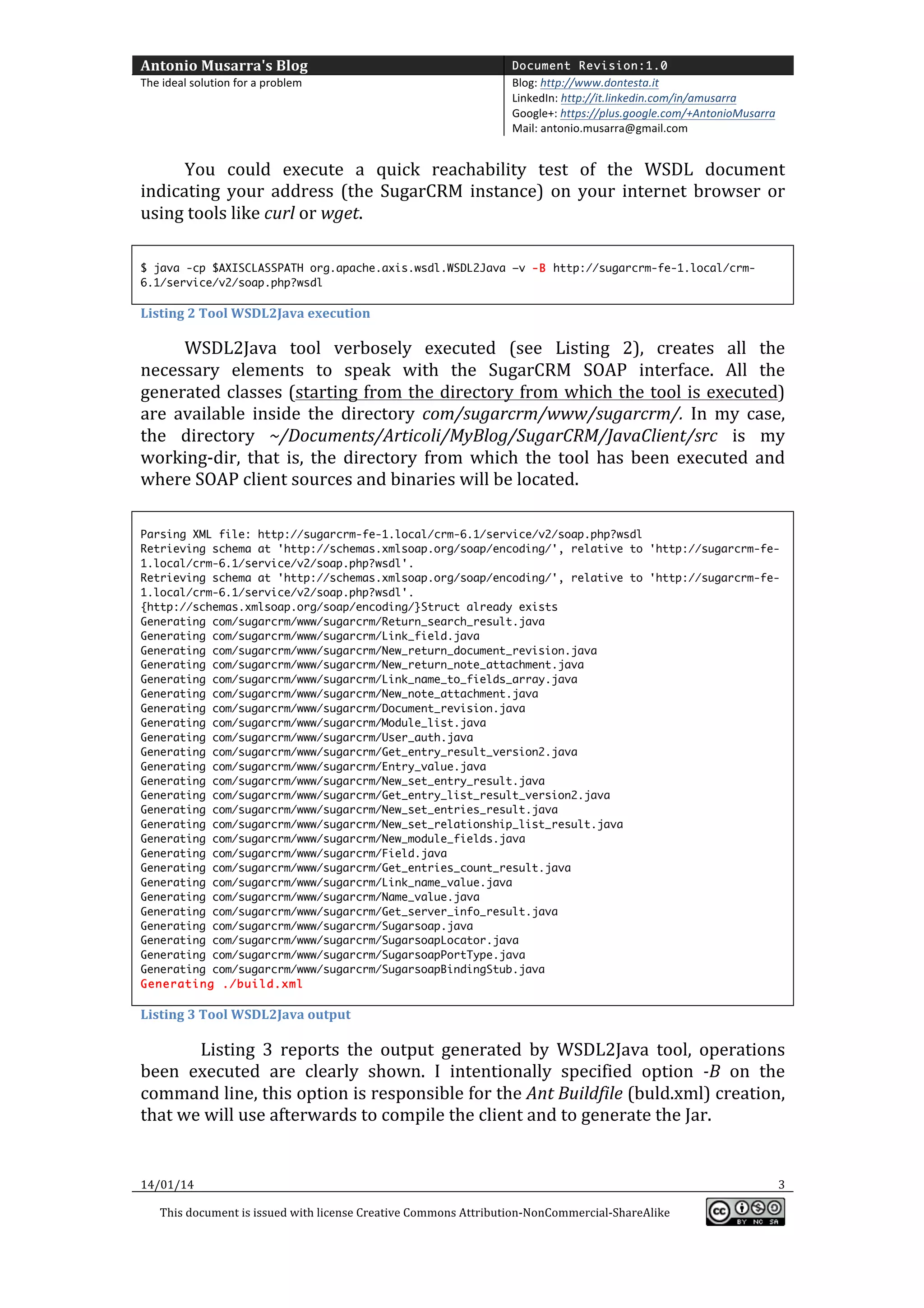 Antonio	
  Musarra's	
  Blog	
  

Document Revision:1.0

The	
  ideal	
  solution	
  for	
  a	
  problem	
  

Blog:	
  http://www.dontesta.it	
  
LinkedIn:	
  http://it.linkedin.com/in/amusarra	
  	
  
Google+:	
  https://plus.google.com/+AntonioMusarra	
  
Mail:	
  antonio.musarra@gmail.com	
  

	
  
You	
   could	
   execute	
   a	
   quick	
   reachability	
   test	
   of	
   the	
   WSDL	
   document	
  
indicating	
   your	
   address	
   (the	
   SugarCRM	
   instance)	
   on	
   your	
   internet	
   browser	
   or	
  
using	
  tools	
  like	
  curl	
  or	
  wget.	
  
	
  
$ java -cp $AXISCLASSPATH org.apache.axis.wsdl.WSDL2Java –v -B http://sugarcrm-fe-1.local/crm6.1/service/v2/soap.php?wsdl

Listing	
  2	
  Tool	
  WSDL2Java	
  execution	
  

WSDL2Java	
   tool	
   verbosely	
   executed	
   (see	
   Listing	
   2),	
   creates	
   all	
   the	
  
necessary	
   elements	
   to	
   speak	
   with	
   the	
   SugarCRM	
   SOAP	
   interface.	
   All	
   the	
  
generated	
  classes	
  (starting	
  from	
  the	
  directory	
  from	
  which	
  the	
  tool	
  is	
  executed)	
  
are	
   available	
   inside	
   the	
   directory	
   com/sugarcrm/www/sugarcrm/.	
   In	
   my	
   case,	
  
the	
   directory	
   ~/Documents/Articoli/MyBlog/SugarCRM/JavaClient/src	
   is	
   my	
  
working-­‐dir,	
   that	
   is,	
   the	
   directory	
   from	
   which	
   the	
   tool	
   has	
   been	
   executed	
   and	
  
where	
  SOAP	
  client	
  sources	
  and	
  binaries	
  will	
  be	
  located.	
  
	
  
Parsing XML file: http://sugarcrm-fe-1.local/crm-6.1/service/v2/soap.php?wsdl
Retrieving schema at 'http://schemas.xmlsoap.org/soap/encoding/', relative to 'http://sugarcrm-fe1.local/crm-6.1/service/v2/soap.php?wsdl'.
Retrieving schema at 'http://schemas.xmlsoap.org/soap/encoding/', relative to 'http://sugarcrm-fe1.local/crm-6.1/service/v2/soap.php?wsdl'.
{http://schemas.xmlsoap.org/soap/encoding/}Struct already exists
Generating com/sugarcrm/www/sugarcrm/Return_search_result.java
Generating com/sugarcrm/www/sugarcrm/Link_field.java
Generating com/sugarcrm/www/sugarcrm/New_return_document_revision.java
Generating com/sugarcrm/www/sugarcrm/New_return_note_attachment.java
Generating com/sugarcrm/www/sugarcrm/Link_name_to_fields_array.java
Generating com/sugarcrm/www/sugarcrm/New_note_attachment.java
Generating com/sugarcrm/www/sugarcrm/Document_revision.java
Generating com/sugarcrm/www/sugarcrm/Module_list.java
Generating com/sugarcrm/www/sugarcrm/User_auth.java
Generating com/sugarcrm/www/sugarcrm/Get_entry_result_version2.java
Generating com/sugarcrm/www/sugarcrm/Entry_value.java
Generating com/sugarcrm/www/sugarcrm/New_set_entry_result.java
Generating com/sugarcrm/www/sugarcrm/Get_entry_list_result_version2.java
Generating com/sugarcrm/www/sugarcrm/New_set_entries_result.java
Generating com/sugarcrm/www/sugarcrm/New_set_relationship_list_result.java
Generating com/sugarcrm/www/sugarcrm/New_module_fields.java
Generating com/sugarcrm/www/sugarcrm/Field.java
Generating com/sugarcrm/www/sugarcrm/Get_entries_count_result.java
Generating com/sugarcrm/www/sugarcrm/Link_name_value.java
Generating com/sugarcrm/www/sugarcrm/Name_value.java
Generating com/sugarcrm/www/sugarcrm/Get_server_info_result.java
Generating com/sugarcrm/www/sugarcrm/Sugarsoap.java
Generating com/sugarcrm/www/sugarcrm/SugarsoapLocator.java
Generating com/sugarcrm/www/sugarcrm/SugarsoapPortType.java
Generating com/sugarcrm/www/sugarcrm/SugarsoapBindingStub.java
Generating ./build.xml

Listing	
  3	
  Tool	
  WSDL2Java	
  output	
  

	
  Listing	
   3	
   reports	
   the	
   output	
   generated	
   by	
   WSDL2Java	
   tool,	
   operations	
  
been	
   executed	
   are	
   clearly	
   shown.	
   I	
   intentionally	
   specified	
   option	
   -­‐B	
   on	
   the	
  
command	
  line,	
  this	
  option	
  is	
  responsible	
  for	
  the	
  Ant	
  Buildfile	
  (buld.xml)	
  creation,	
  
that	
  we	
  will	
  use	
  afterwards	
  to	
  compile	
  the	
  client	
  and	
  to	
  generate	
  the	
  Jar.	
  

14/01/14	
  

	
  
This	
  document	
  is	
  issued	
  with	
  license	
  Creative	
  Commons	
  Attribution-­‐NonCommercial-­‐ShareAlike	
  

	
  

3	
  
	
  

 