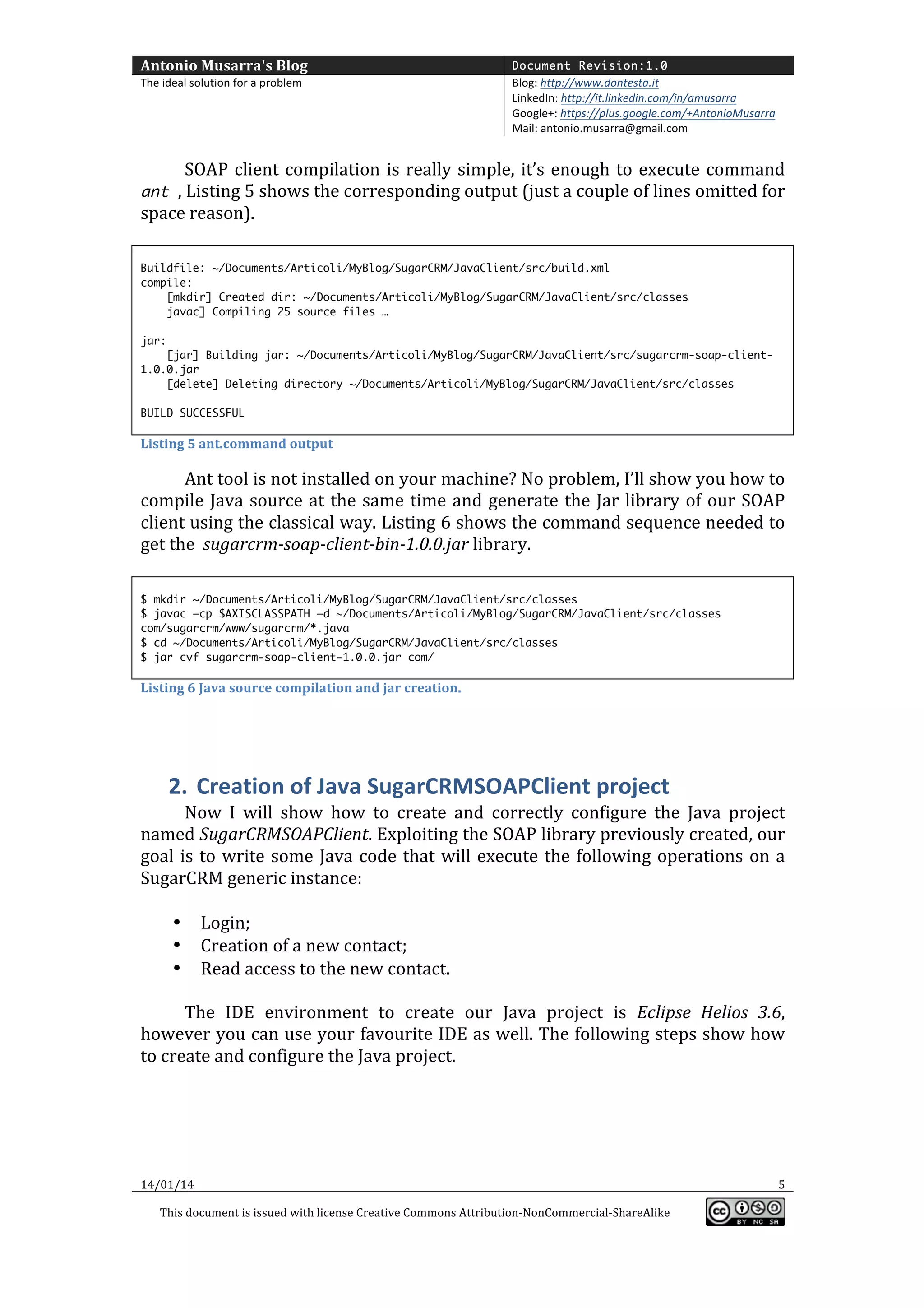 Antonio	
  Musarra's	
  Blog	
  

Document Revision:1.0

The	
  ideal	
  solution	
  for	
  a	
  problem	
  

Blog:	
  http://www.dontesta.it	
  
LinkedIn:	
  http://it.linkedin.com/in/amusarra	
  	
  
Google+:	
  https://plus.google.com/+AntonioMusarra	
  
Mail:	
  antonio.musarra@gmail.com	
  

	
  
SOAP	
   client	
   compilation	
   is	
   really	
   simple,	
   it’s	
   enough	
   to	
   execute	
   command	
  

ant ,	
  Listing	
  5	
  shows	
  the	
  corresponding	
  output	
  (just	
  a	
  couple	
  of	
  lines	
  omitted	
  for	
  

space	
  reason).	
  
	
  
Buildfile: ~/Documents/Articoli/MyBlog/SugarCRM/JavaClient/src/build.xml
compile:
[mkdir] Created dir: ~/Documents/Articoli/MyBlog/SugarCRM/JavaClient/src/classes
javac] Compiling 25 source files …
jar:
[jar] Building jar: ~/Documents/Articoli/MyBlog/SugarCRM/JavaClient/src/sugarcrm-soap-client1.0.0.jar
[delete] Deleting directory ~/Documents/Articoli/MyBlog/SugarCRM/JavaClient/src/classes
BUILD SUCCESSFUL

Listing	
  5	
  ant.command	
  output	
  

Ant	
  tool	
  is	
  not	
  installed	
  on	
  your	
  machine?	
  No	
  problem,	
  I’ll	
  show	
  you	
  how	
  to	
  
compile	
   Java	
   source	
   at	
   the	
   same	
   time	
   and	
   generate	
   the	
   Jar	
   library	
   of	
   our	
   SOAP	
  
client	
  using	
  the	
  classical	
  way.	
  Listing	
  6	
  shows	
  the	
  command	
  sequence	
  needed	
  to	
  
get	
  the	
  	
  sugarcrm-­‐soap-­‐client-­‐bin-­‐1.0.0.jar	
  library.	
  
	
  
$ mkdir ~/Documents/Articoli/MyBlog/SugarCRM/JavaClient/src/classes
$ javac –cp $AXISCLASSPATH –d ~/Documents/Articoli/MyBlog/SugarCRM/JavaClient/src/classes
com/sugarcrm/www/sugarcrm/*.java
$ cd ~/Documents/Articoli/MyBlog/SugarCRM/JavaClient/src/classes
$ jar cvf sugarcrm-soap-client-1.0.0.jar com/

Listing	
  6	
  Java	
  source	
  compilation	
  and	
  jar	
  creation.	
  

	
  

2. Creation	
  of	
  Java	
  SugarCRMSOAPClient	
  project	
  
Now	
   I	
   will	
   show	
   how	
   to	
   create	
   and	
   correctly	
   configure	
   the	
   Java	
   project	
  
named	
  SugarCRMSOAPClient.	
  Exploiting	
  the	
  SOAP	
  library	
  previously	
  created,	
  our	
  
goal	
   is	
   to	
   write	
   some	
   Java	
   code	
   that	
   will	
   execute	
   the	
   following	
   operations	
   on	
   a	
  
SugarCRM	
  generic	
  instance:	
  
	
  
• Login;	
  
• Creation	
  of	
  a	
  new	
  contact;	
  
• Read	
  access	
  to	
  the	
  new	
  contact.	
  
	
  
The	
   IDE	
   environment	
   to	
   create	
   our	
   Java	
   project	
   is	
   Eclipse	
   Helios	
   3.6,	
  
however	
  you	
  can	
  use	
  your	
  favourite	
  IDE	
  as	
  well.	
  The	
  following	
  steps	
  show	
  how	
  
to	
  create	
  and	
  configure	
  the	
  Java	
  project.	
  
	
  
	
  

14/01/14	
  

	
  
This	
  document	
  is	
  issued	
  with	
  license	
  Creative	
  Commons	
  Attribution-­‐NonCommercial-­‐ShareAlike	
  

	
  

5	
  
	
  

 