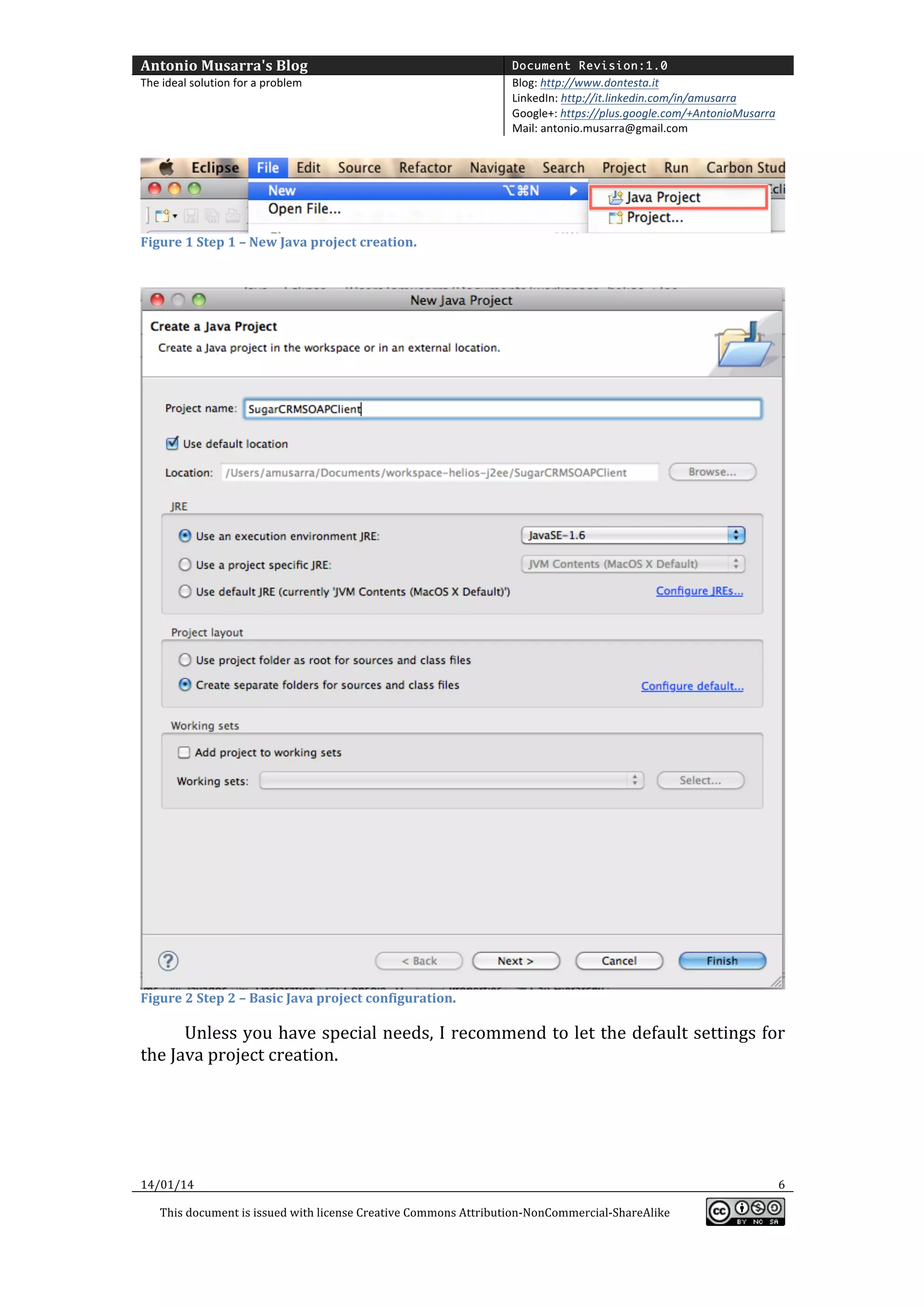 Antonio	
  Musarra's	
  Blog	
  

Document Revision:1.0

The	
  ideal	
  solution	
  for	
  a	
  problem	
  

Blog:	
  http://www.dontesta.it	
  
LinkedIn:	
  http://it.linkedin.com/in/amusarra	
  	
  
Google+:	
  https://plus.google.com/+AntonioMusarra	
  
Mail:	
  antonio.musarra@gmail.com	
  

	
  

Figure	
  1	
  Step	
  1	
  –	
  New	
  Java	
  project	
  creation.	
  

	
  

	
  

Figure	
  2	
  Step	
  2	
  –	
  Basic	
  Java	
  project	
  configuration.	
  

	
  

Unless	
  you	
  have	
  special	
  needs,	
  I	
  recommend	
  to	
  let	
  the	
  default	
  settings	
  for	
  
the	
  Java	
  project	
  creation.	
  
	
  

14/01/14	
  

	
  
This	
  document	
  is	
  issued	
  with	
  license	
  Creative	
  Commons	
  Attribution-­‐NonCommercial-­‐ShareAlike	
  

	
  

6	
  
	
  

 