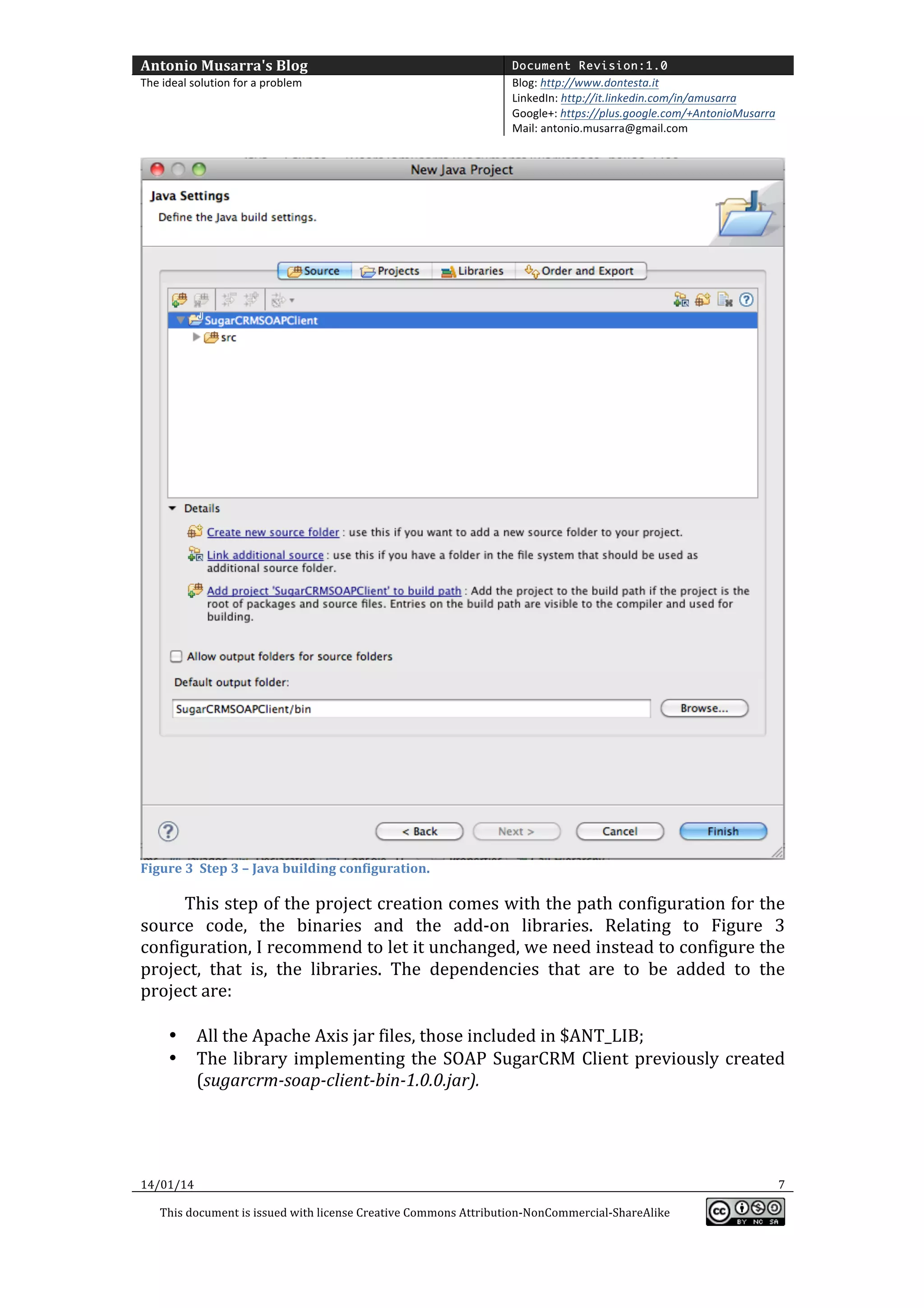 Antonio	
  Musarra's	
  Blog	
  

Document Revision:1.0

The	
  ideal	
  solution	
  for	
  a	
  problem	
  

Blog:	
  http://www.dontesta.it	
  
LinkedIn:	
  http://it.linkedin.com/in/amusarra	
  	
  
Google+:	
  https://plus.google.com/+AntonioMusarra	
  
Mail:	
  antonio.musarra@gmail.com	
  

	
  

Figure	
  3	
  	
  Step	
  3	
  –	
  Java	
  building	
  configuration.	
  

	
  

This	
  step	
  of	
  the	
  project	
  creation	
  comes	
  with	
  the	
  path	
  configuration	
  for	
  the	
  
source	
   code,	
   the	
   binaries	
   and	
   the	
   add-­‐on	
   libraries.	
   Relating	
   to	
   Figure	
   3	
  
configuration,	
  I	
  recommend	
  to	
  let	
  it	
  unchanged,	
  we	
  need	
  instead	
  to	
  configure	
  the	
  
project,	
   that	
   is,	
   the	
   libraries.	
   The	
   dependencies	
   that	
   are	
   to	
   be	
   added	
   to	
   the	
  
project	
  are:	
  
	
  
• All	
  the	
  Apache	
  Axis	
  jar	
  files,	
  those	
  included	
  in	
  $ANT_LIB;	
  
• The	
   library	
   implementing	
   the	
   SOAP	
   SugarCRM	
   Client	
   previously	
   created	
  
(sugarcrm-­‐soap-­‐client-­‐bin-­‐1.0.0.jar).	
  
	
  

14/01/14	
  

	
  
This	
  document	
  is	
  issued	
  with	
  license	
  Creative	
  Commons	
  Attribution-­‐NonCommercial-­‐ShareAlike	
  

	
  

7	
  
	
  

 