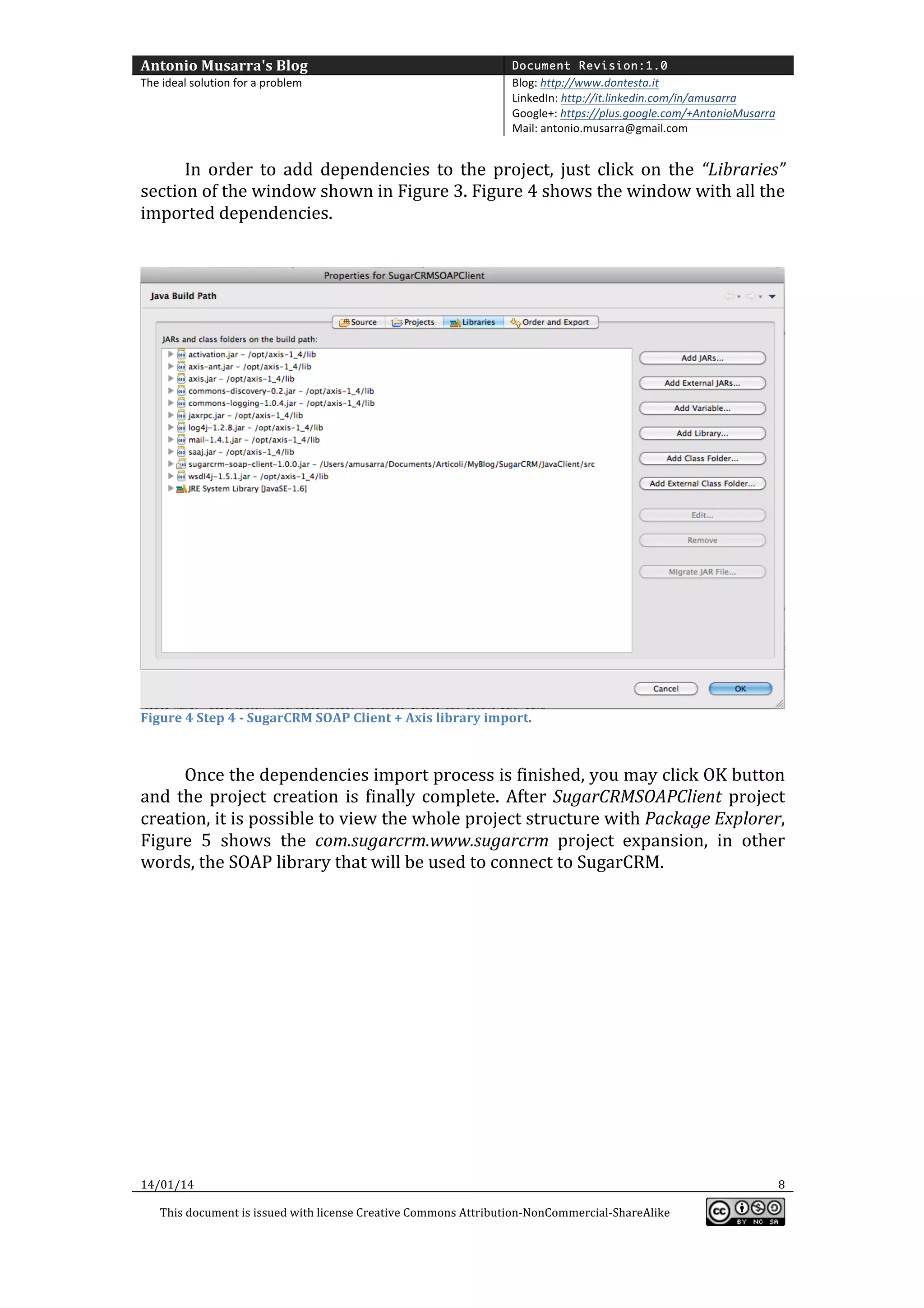 Antonio	
  Musarra's	
  Blog	
  

Document Revision:1.0

The	
  ideal	
  solution	
  for	
  a	
  problem	
  

Blog:	
  http://www.dontesta.it	
  
LinkedIn:	
  http://it.linkedin.com/in/amusarra	
  	
  
Google+:	
  https://plus.google.com/+AntonioMusarra	
  
Mail:	
  antonio.musarra@gmail.com	
  

	
  
In	
   order	
   to	
   add	
   dependencies	
   to	
   the	
   project,	
   just	
   click	
   on	
   the	
   “Libraries”	
  
section	
  of	
  the	
  window	
  shown	
  in	
  Figure	
  3.	
  Figure	
  4	
  shows	
  the	
  window	
  with	
  all	
  the	
  
imported	
  dependencies.	
  
	
  
	
  

Figure	
  4	
  Step	
  4	
  -­‐	
  SugarCRM	
  SOAP	
  Client	
  +	
  Axis	
  library	
  import.	
  

	
  

	
  
Once	
  the	
  dependencies	
  import	
  process	
  is	
  finished,	
  you	
  may	
  click	
  OK	
  button	
  
and	
   the	
   project	
   creation	
   is	
   finally	
   complete.	
   After	
   SugarCRMSOAPClient	
   project	
  
creation,	
  it	
  is	
  possible	
  to	
  view	
  the	
  whole	
  project	
  structure	
  with	
  Package	
  Explorer,	
  
Figure	
   5	
   shows	
   the	
   com.sugarcrm.www.sugarcrm	
   project	
   expansion,	
   in	
   other	
  
words,	
  the	
  SOAP	
  library	
  that	
  will	
  be	
  used	
  to	
  connect	
  to	
  SugarCRM.	
  
	
  
	
  

14/01/14	
  

	
  
This	
  document	
  is	
  issued	
  with	
  license	
  Creative	
  Commons	
  Attribution-­‐NonCommercial-­‐ShareAlike	
  

	
  

8	
  
	
  

 