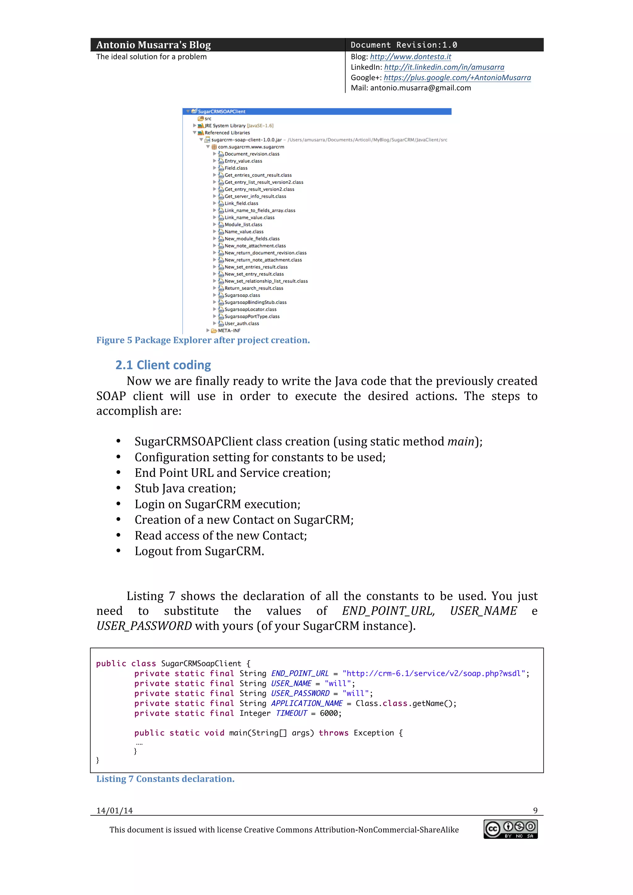 Antonio	
  Musarra's	
  Blog	
  

Document Revision:1.0

The	
  ideal	
  solution	
  for	
  a	
  problem	
  

Blog:	
  http://www.dontesta.it	
  
LinkedIn:	
  http://it.linkedin.com/in/amusarra	
  	
  
Google+:	
  https://plus.google.com/+AntonioMusarra	
  
Mail:	
  antonio.musarra@gmail.com	
  

	
  

Figure	
  5	
  Package	
  Explorer	
  after	
  project	
  creation.	
  

	
  

2.1 Client	
  coding	
  

Now	
   we	
   are	
   finally	
   ready	
   to	
   write	
   the	
   Java	
   code	
   that	
   the	
   previously	
   created	
  
SOAP	
   client	
   will	
   use	
   in	
   order	
   to	
   execute	
   the	
   desired	
   actions.	
   The	
   steps	
   to	
  
accomplish	
  are:	
  
	
  
• SugarCRMSOAPClient	
  class	
  creation	
  (using	
  static	
  method	
  main);	
  
• Configuration	
  setting	
  for	
  constants	
  to	
  be	
  used;	
  
• End	
  Point	
  URL	
  and	
  Service	
  creation;	
  
• Stub	
  Java	
  creation;	
  
• Login	
  on	
  SugarCRM	
  execution;	
  
• Creation	
  of	
  a	
  new	
  Contact	
  on	
  SugarCRM;	
  
• Read	
  access	
  of	
  the	
  new	
  Contact;	
  
• Logout	
  from	
  SugarCRM.	
  
	
  
	
  
Listing	
   7	
   shows	
   the	
   declaration	
   of	
   all	
   the	
   constants	
   to	
   be	
   used.	
   You	
   just	
  
need	
   to	
   substitute	
   the	
   values	
   of	
   END_POINT_URL,	
   USER_NAME	
   e	
  
USER_PASSWORD	
  with	
  yours	
  (of	
  your	
  SugarCRM	
  instance).	
  
	
  
public class SugarCRMSoapClient {
private static final String END_POINT_URL = "http://crm-6.1/service/v2/soap.php?wsdl";
private static final String USER_NAME = "will";
private static final String USER_PASSWORD = "will";
private static final String APPLICATION_NAME = Class.class.getName();
private static final Integer TIMEOUT = 6000;
public static void main(String[] args) throws Exception {	
  	
  
	
  	
  	
  	
  	
  	
  	
  	
  	
  	
  	
  	
  	
  	
  	
  	
  	
  	
  	
  	
  	
  	
  	
  	
  ….	
  
	
  	
  	
  	
  	
  	
  	
  	
  	
  	
  	
  	
  	
  	
  	
  	
  	
  	
  	
  	
  	
  	
  	
  }	
  
}	
  
	
  

Listing	
  7	
  Constants	
  declaration.	
  
14/01/14	
  

	
  
This	
  document	
  is	
  issued	
  with	
  license	
  Creative	
  Commons	
  Attribution-­‐NonCommercial-­‐ShareAlike	
  

	
  

9	
  
	
  

 