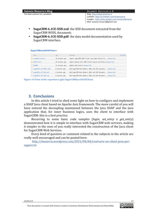 Antonio	
  Musarra's	
  Blog	
  

Document Revision:1.0

The	
  ideal	
  solution	
  for	
  a	
  problem	
  

Blog:	
  http://www.dontesta.it	
  
LinkedIn:	
  http://it.linkedin.com/in/amusarra	
  	
  
Google+:	
  https://plus.google.com/+AntonioMusarra	
  
Mail:	
  antonio.musarra@gmail.com	
  

	
  
•
•

SugaCRM-­‐6.1CE-­‐XSD.xsd:	
  the	
  XSD	
  document	
  extracted	
  from	
  the	
  
SugarCRM	
  WSDL	
  document;	
  
SugaCRM-­‐6.1CE-­‐XSD.pdf:	
  the	
  data	
  model	
  documentation	
  used	
  by	
  
SugarCRM	
  interface.	
  

	
  
	
  

Figure	
  14	
  View	
  of	
  the	
  repository	
  (git)	
  SugarCRMJavaSOAPClient.	
  

	
  

	
  

3. Conclusions	
  
In	
  this	
  article	
  I	
  tried	
  to	
  shed	
  some	
  light	
  on	
  how	
  to	
  configure	
  and	
  implement	
  
a	
  SOAP	
  Java	
  client	
  based	
  on	
  Apache	
  Axis	
  framework.	
  The	
  more	
  careful	
  of	
  you	
  will	
  
have	
   noticed	
   the	
   decoupling	
   maintained	
   between	
   the	
   Java	
   SOAP	
   and	
   the	
   Java	
  
application	
   that,	
   for	
   inner	
   business	
   logics,	
   uses	
   the	
   client	
   to	
   interface	
   with	
  
SugarCRM:	
  this	
  is	
  a	
  best	
  practice.	
  	
  
Recurring	
   to	
   some	
   basic	
   code	
   samples	
   (login,	
   set_entry	
   e	
   get_entry)	
  
demonstrated	
   how	
   it	
   is	
   simple	
   to	
   interface	
   with	
   SugarCRM	
   web	
   services,	
   making	
  
it	
  simpler	
  to	
  the	
  ones	
  of	
  you	
  really	
  interested	
  the	
  construction	
  of	
  the	
  Java	
  client	
  
for	
  SugarCRM	
  Web	
  Services.	
  	
  
Every	
  kind	
  of	
  question	
  or	
  comment	
  related	
  to	
  the	
  subjects	
  in	
  the	
  article	
  are	
  
really	
  well	
  encouraged	
  and	
  can	
  be	
  posted	
  here:	
  
	
  http://musarra.wordpress.com/2011/04/04/costruire-­‐un-­‐client-­‐java-­‐per-­‐
sugarcrm	
  
	
  
	
  
	
  
	
  
	
  
	
  
	
  
	
  
	
  

14/01/14	
  
This	
  document	
  is	
  issued	
  with	
  license	
  Creative	
  Commons	
  Attribution-­‐NonCommercial-­‐ShareAlike	
  

	
  

17	
  
	
  

 