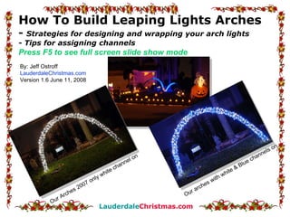 How To Build Leaping Lights Arches -  Strategies for designing and wrapping your arch lights - Tips for assigning channels Press F5 to see full screen slide show mode By: Jeff Ostroff LauderdaleChristmas.com   Version 1.6 June 11, 2008 Our Arches 2007 only white channel on Our arches with white & Blue channels on 