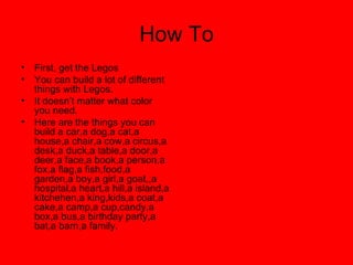 How To First, get the Legos  You can build a lot of different things with Legos. It doesn’t matter what color you need. Here are the things you can build a car,a dog,a cat,a house,a chair,a cow,a circus,a desk,a duck,a table,a door,a deer,a face,a book,a person,a fox,a flag,a fish,food,a garden,a boy,a girl,a goat,,a hospital,a heart,a hill,a island,a kitchehen,a king,kids,a coat,a cake,a camp,a cup,candy,a box,a bus,a birthday party,a bat,a barn,a family.  