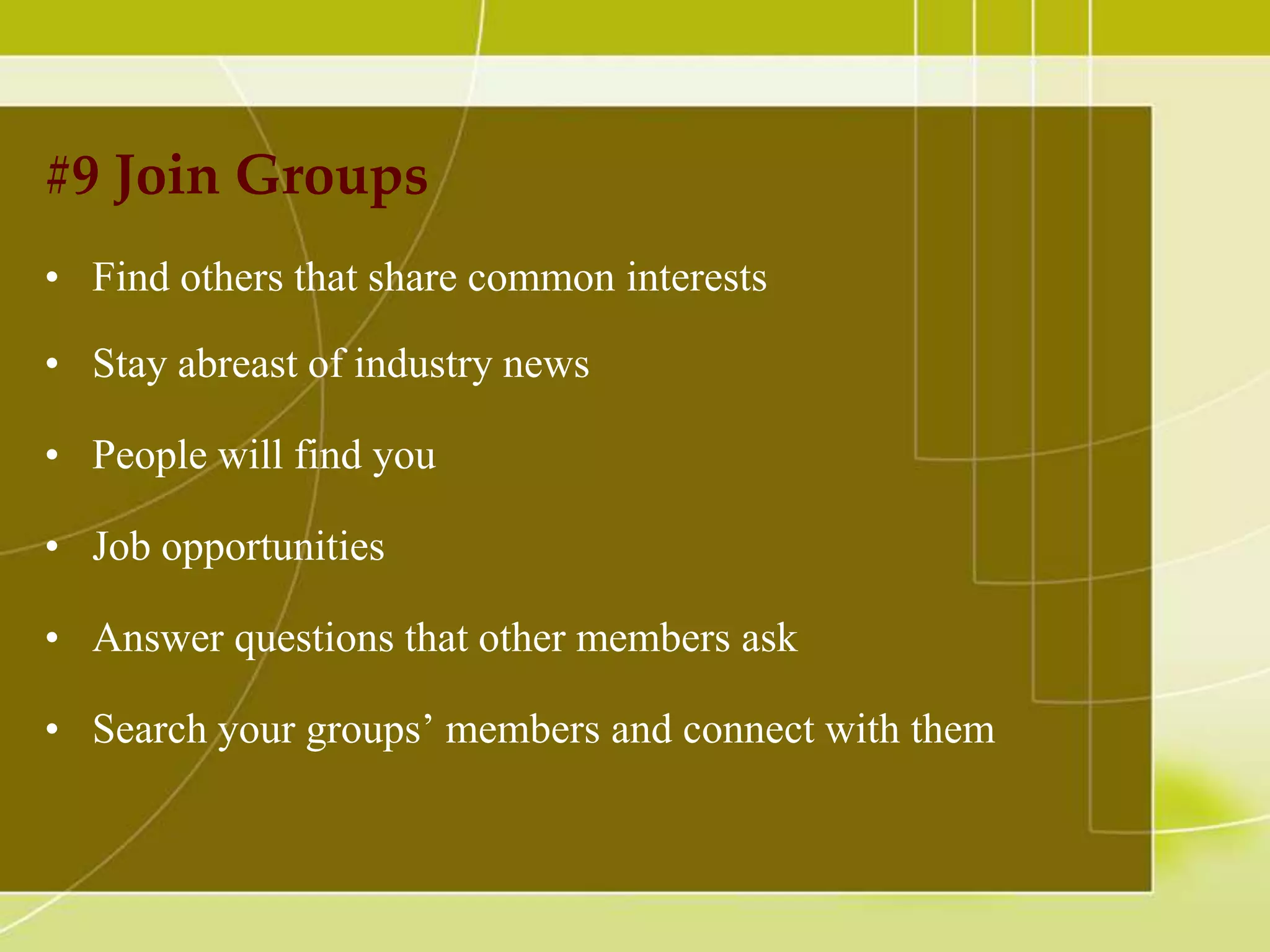 #9 Join Groups
• Find others that share common interests
• Stay abreast of industry news
• People will find you

• Job opportunities
• Answer questions that other members ask
• Search your groups’ members and connect with them

 