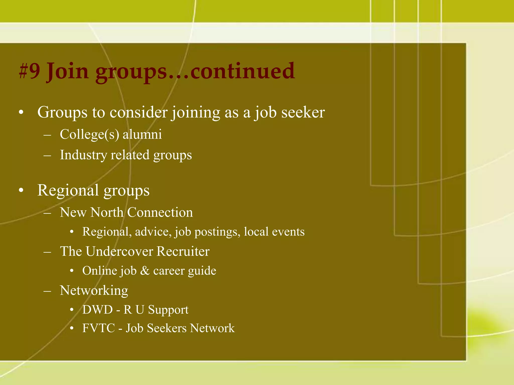 #9 Join groups…continued
• Groups to consider joining as a job seeker
– College(s) alumni
– Industry related groups

• Regional groups
– New North Connection
• Regional, advice, job postings, local events

– The Undercover Recruiter
• Online job & career guide

– Networking
• DWD - R U Support
• FVTC - Job Seekers Network

 