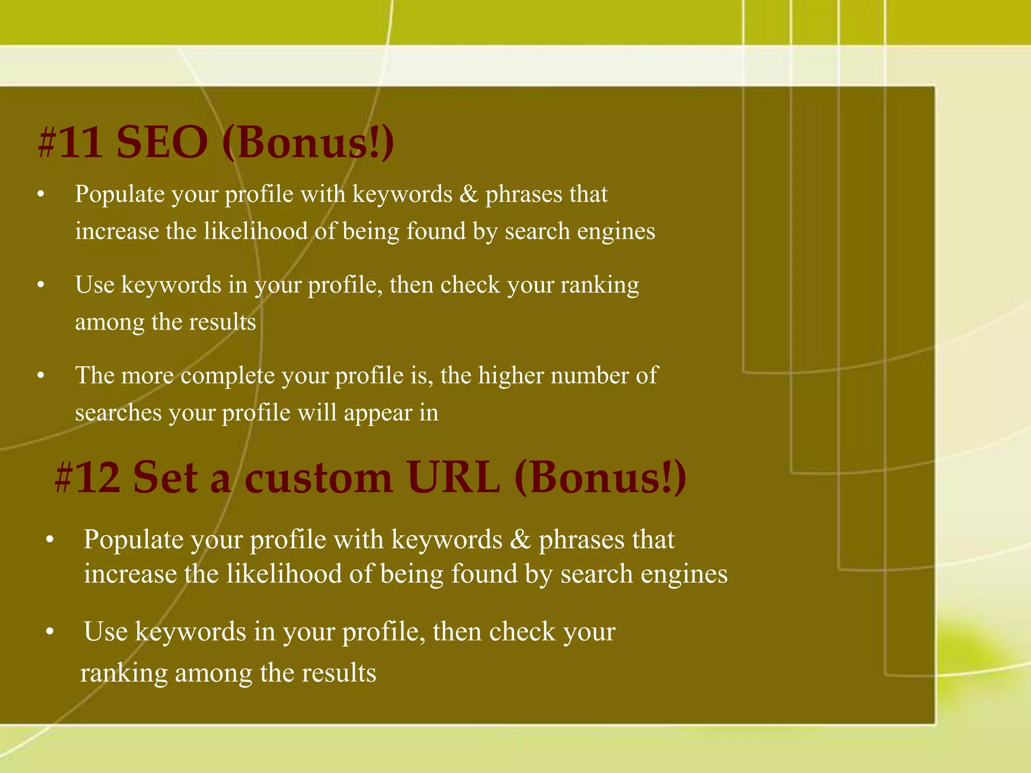 #11 SEO (Bonus!)
•

Populate your profile with keywords & phrases that
increase the likelihood of being found by search engines

•

Use keywords in your profile, then check your ranking
among the results

•

The more complete your profile is, the higher number of
searches your profile will appear in

#12 Set a custom URL (Bonus!)
• Populate your profile with keywords & phrases that
increase the likelihood of being found by search engines

• Use keywords in your profile, then check your
ranking among the results

 