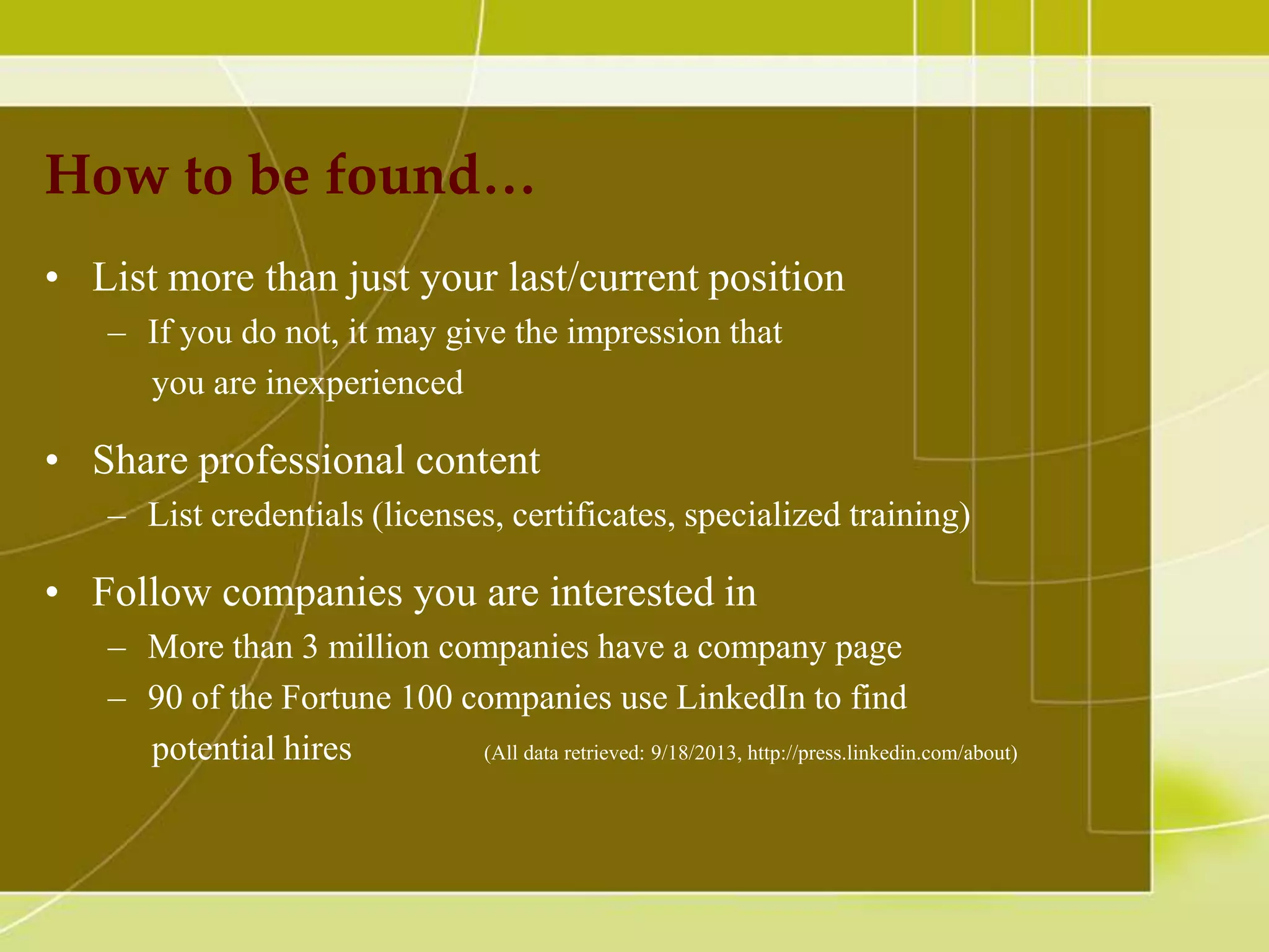 How to be found…
• List more than just your last/current position
– If you do not, it may give the impression that
you are inexperienced

• Share professional content
– List credentials (licenses, certificates, specialized training)

• Follow companies you are interested in
– More than 3 million companies have a company page
– 90 of the Fortune 100 companies use LinkedIn to find
potential hires
(All data retrieved: 9/18/2013, http://press.linkedin.com/about)

 