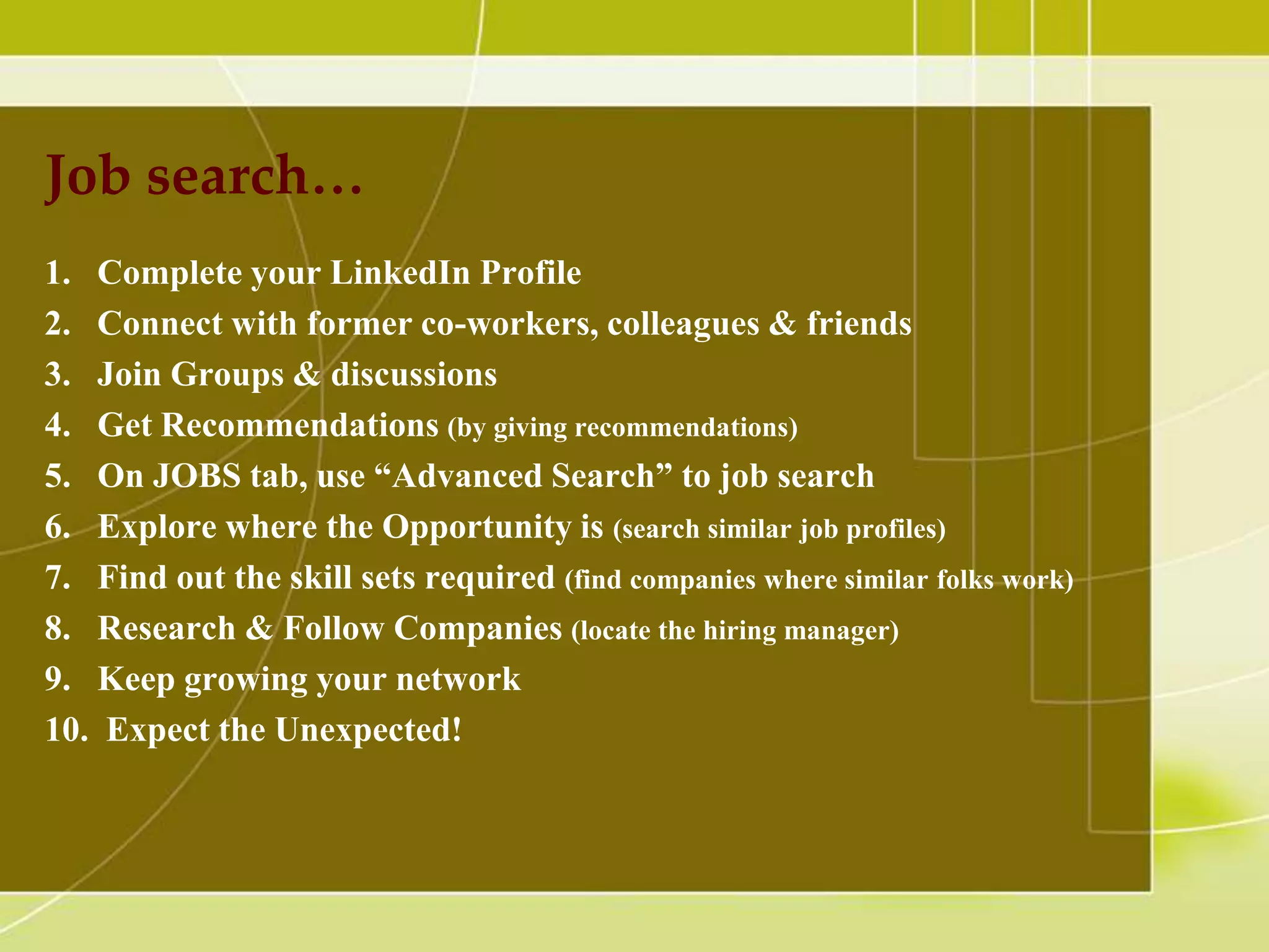 Job search…
1. Complete your LinkedIn Profile
2. Connect with former co-workers, colleagues & friends
3. Join Groups & discussions
4. Get Recommendations (by giving recommendations)
5. On JOBS tab, use “Advanced Search” to job search
6. Explore where the Opportunity is (search similar job profiles)
7. Find out the skill sets required (find companies where similar folks work)
8. Research & Follow Companies (locate the hiring manager)
9. Keep growing your network
10. Expect the Unexpected!

 