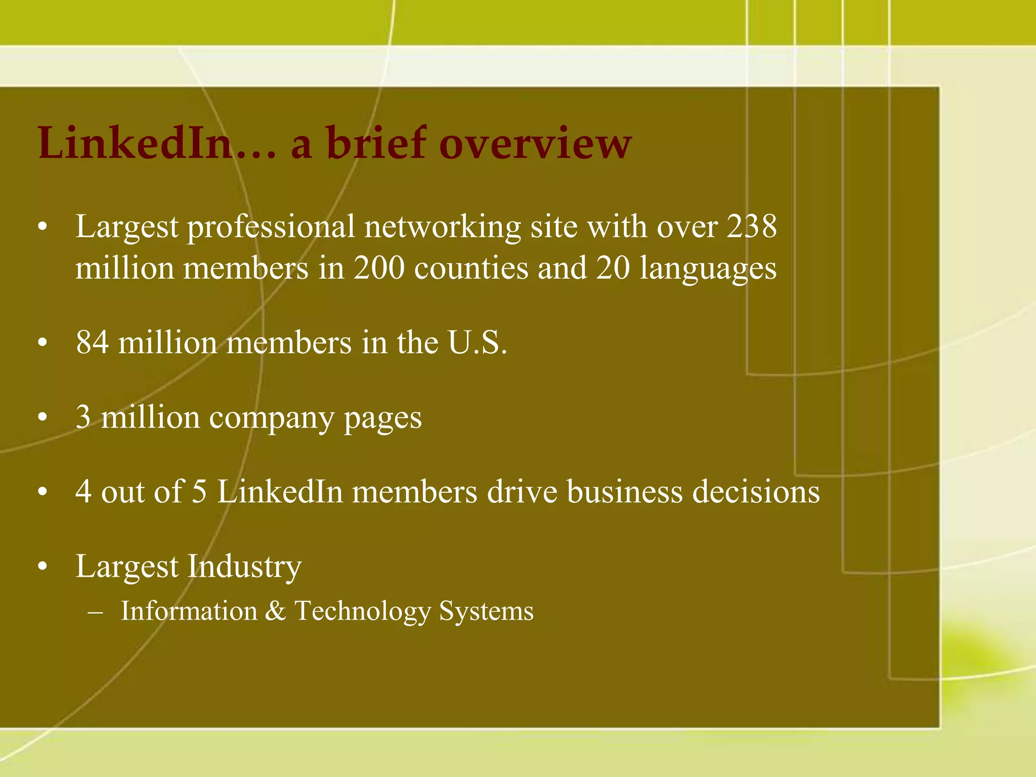 LinkedIn… a brief overview
• Largest professional networking site with over 238
million members in 200 counties and 20 languages
• 84 million members in the U.S.
• 3 million company pages
• 4 out of 5 LinkedIn members drive business decisions
• Largest Industry
– Information & Technology Systems

 