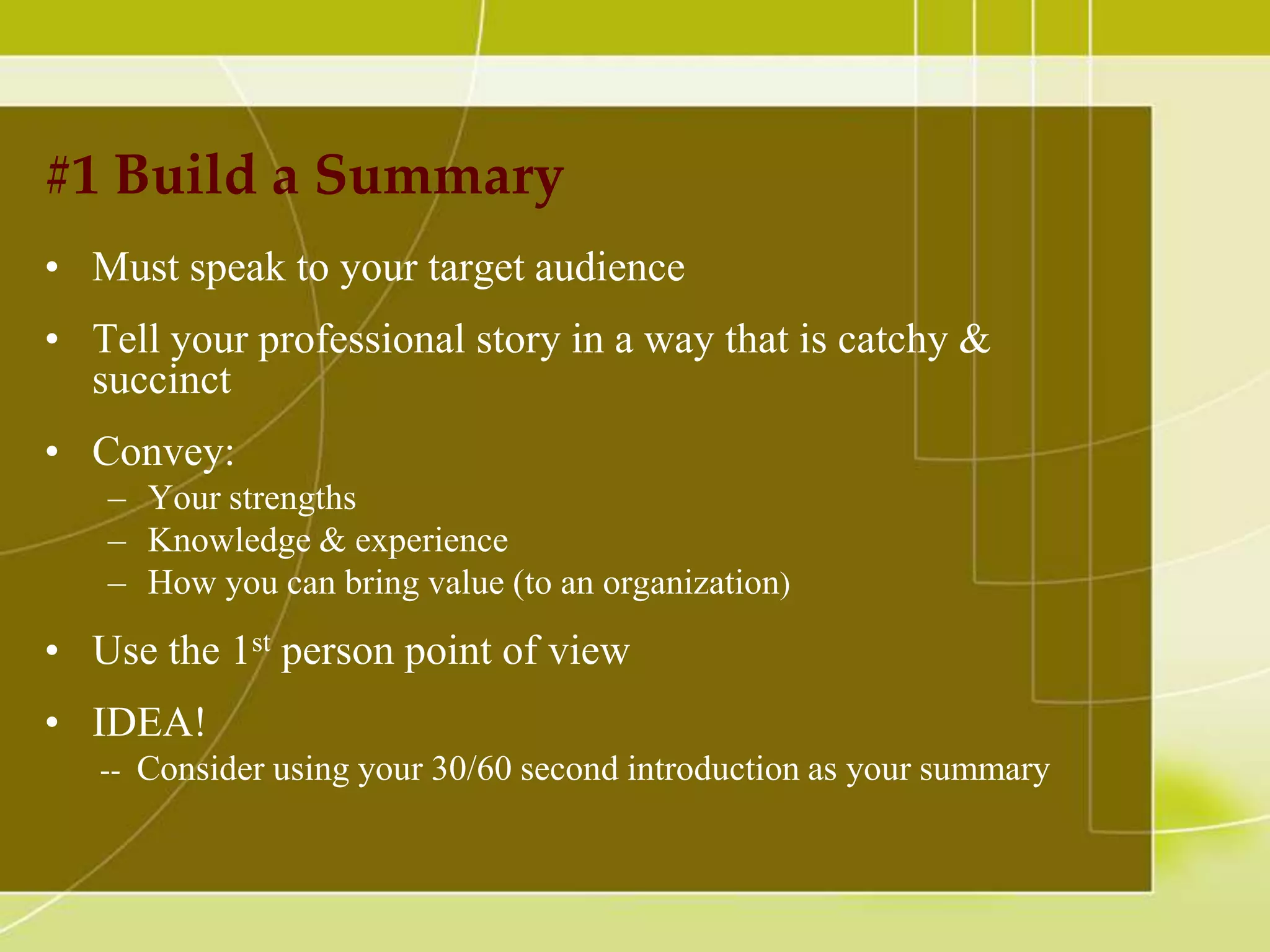 #1 Build a Summary
• Must speak to your target audience

• Tell your professional story in a way that is catchy &
succinct
• Convey:
– Your strengths
– Knowledge & experience
– How you can bring value (to an organization)

• Use the 1st person point of view
• IDEA!
-- Consider using your 30/60 second introduction as your summary

 