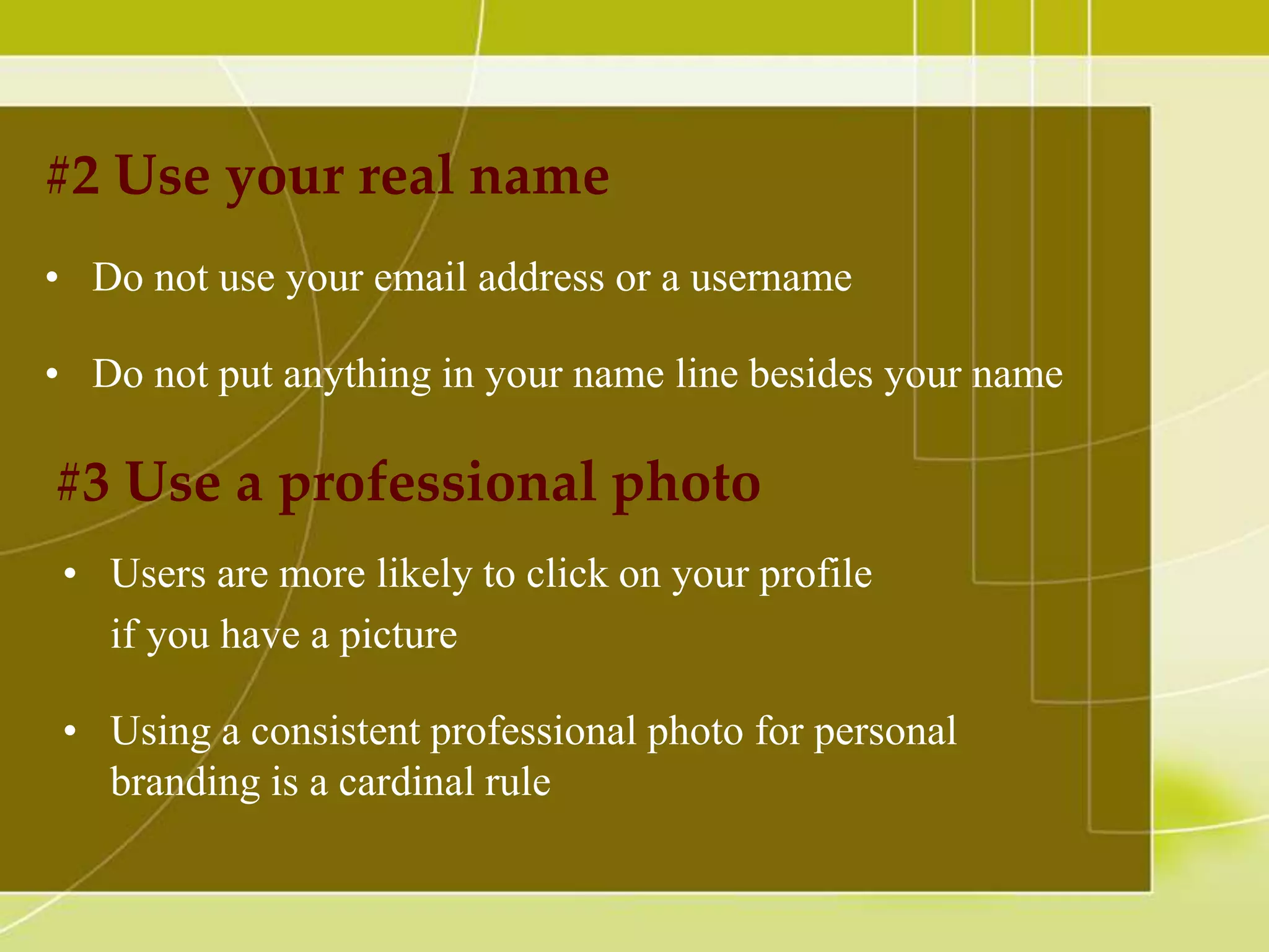#2 Use your real name
• Do not use your email address or a username
• Do not put anything in your name line besides your name

#3 Use a professional photo
• Users are more likely to click on your profile
if you have a picture
• Using a consistent professional photo for personal
branding is a cardinal rule

 