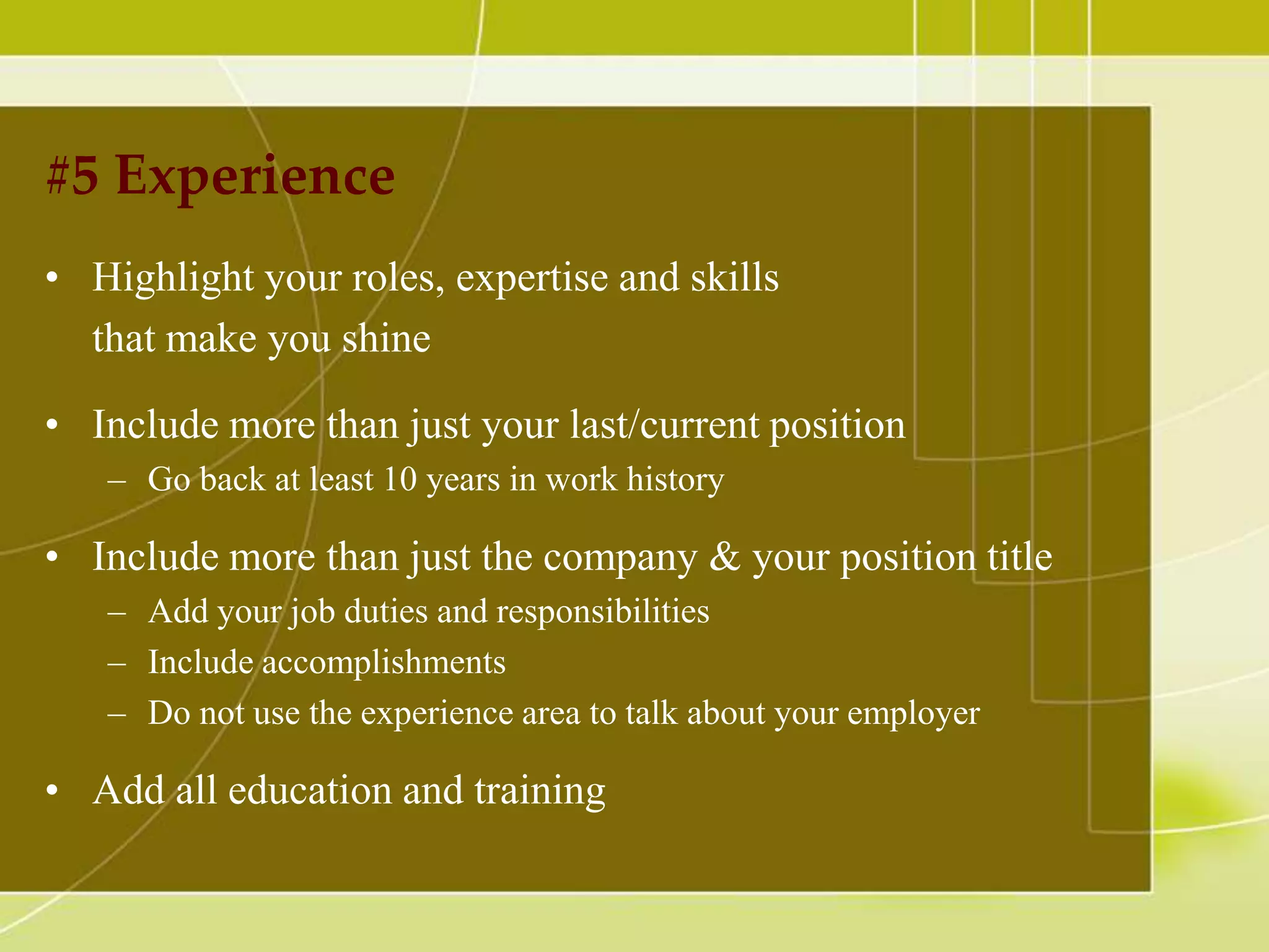 #5 Experience
• Highlight your roles, expertise and skills
that make you shine
• Include more than just your last/current position
– Go back at least 10 years in work history

• Include more than just the company & your position title
– Add your job duties and responsibilities
– Include accomplishments
– Do not use the experience area to talk about your employer

• Add all education and training

 