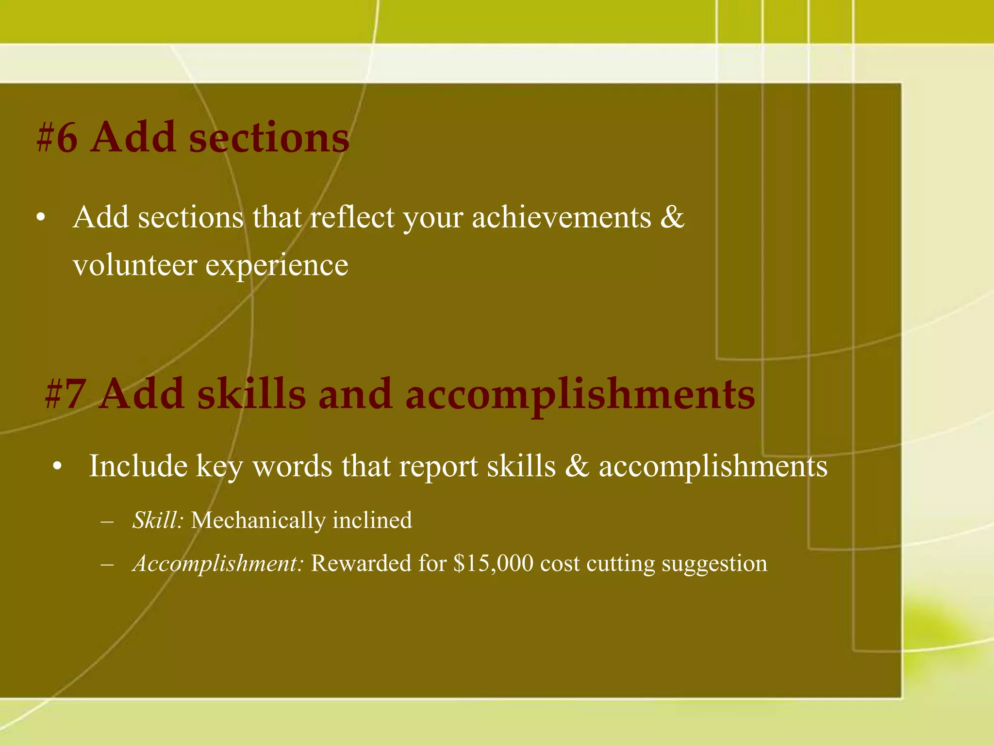 #6 Add sections
• Add sections that reflect your achievements &
volunteer experience

#7 Add skills and accomplishments
• Include key words that report skills & accomplishments
– Skill: Mechanically inclined
– Accomplishment: Rewarded for $15,000 cost cutting suggestion

 