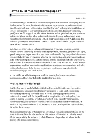 1/17
March 14, 2023
How to build machine learning apps?
leewayhertz.com/how-to-build-a-machine-learning-app
Machine learning is a subfield of artificial intelligence that focuses on developing models
that learn from data and demonstrate incremental improvement in performance over
time. Even though many still associate “machine learning” with unrealistic sci-fi tales, we
now see applications of this technology everywhere around us. Facebook’s chatbots,
Spotify and Netflix suggestions, Alexa from Amazon, online spellcheckers, and predictive
text on your phone are just a few instances of machine learning technology at work.
Market revenue for machine learning (ML) in 2021 was estimated at $15.44 billion. The
market is projected to increase from USD 21.17 billion in 2022 to USD 209.91 billion in
2029, with a CAGR of 38.8%.
Industries are progressively embracing the creation of machine-learning apps that
perform various tasks using machine-learning algorithms, including predictive text input,
speech recognition, object detection, and more. Additionally, they can gather information
from user behavior and preferences, allowing for more individualized recommendations
and a better user experience. Machine learning enables tracking heart rate, activity level,
and other metrics in real-time on wearable devices like smartwatches and fitness trackers.
Incorporating machine learning into applications can enhance user experience and offer
insightful data on user behavior and preferences, creating new opportunities for
businesses to engage with their clients.
In this article, we will dive deep into machine learning fundamentals and their
components and learn how to build a machine learning app.
What is machine learning?
Machine learning is a sub-field of artificial intelligence (AI) that focuses on creating
statistical models and algorithms that allow computers to learn and become more
proficient at performing particular tasks. Machine learning algorithms create a
mathematical model with the help of historical sample data, or “training data,” that
assists in making predictions or judgments without being explicitly programmed.
Machine learning uses computer science and statistics to create prediction models. It
requires a huge amount of data to perform well; in short, the higher the volume of data,
the higher the accuracy.
When a machine learning system receives new data, it forecasts the results based on the
patterns learned from the historical data. The amount of data used to train the model
affects how precisely the output is predicted because a larger data set allows for the
creation of a more accurate model.
 