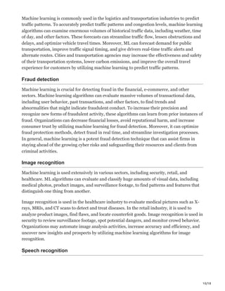 10/18
Machine learning is commonly used in the logistics and transportation industries to predict
traffic patterns. To accurately predict traffic patterns and congestion levels, machine learning
algorithms can examine enormous volumes of historical traffic data, including weather, time
of day, and other factors. These forecasts can streamline traffic flow, lessen obstructions and
delays, and optimize vehicle travel times. Moreover, ML can forecast demand for public
transportation, improve traffic signal timing, and give drivers real-time traffic alerts and
alternate routes. Cities and transportation agencies may increase the effectiveness and safety
of their transportation systems, lower carbon emissions, and improve the overall travel
experience for customers by utilizing machine learning to predict traffic patterns.
Fraud detection
Machine learning is crucial for detecting fraud in the financial, e-commerce, and other
sectors. Machine learning algorithms can evaluate massive volumes of transactional data,
including user behavior, past transactions, and other factors, to find trends and
abnormalities that might indicate fraudulent conduct. To increase their precision and
recognize new forms of fraudulent activity, these algorithms can learn from prior instances of
fraud. Organizations can decrease financial losses, avoid reputational harm, and increase
consumer trust by utilizing machine learning for fraud detection. Moreover, it can optimize
fraud protection methods, detect fraud in real time, and streamline investigation processes.
In general, machine learning is a potent fraud detection technique that can assist firms in
staying ahead of the growing cyber risks and safeguarding their resources and clients from
criminal activities.
Image recognition
Machine learning is used extensively in various sectors, including security, retail, and
healthcare. ML algorithms can evaluate and classify huge amounts of visual data, including
medical photos, product images, and surveillance footage, to find patterns and features that
distinguish one thing from another.
Image recognition is used in the healthcare industry to evaluate medical pictures such as X-
rays, MRIs, and CT scans to detect and treat diseases. In the retail industry, it is used to
analyze product images, find flaws, and locate counterfeit goods. Image recognition is used in
security to review surveillance footage, spot potential dangers, and monitor crowd behavior.
Organizations may automate image analysis activities, increase accuracy and efficiency, and
uncover new insights and prospects by utilizing machine learning algorithms for image
recognition.
Speech recognition
 