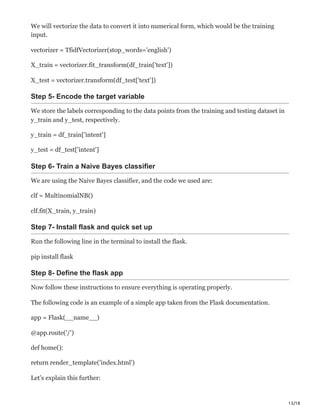 13/18
We will vectorize the data to convert it into numerical form, which would be the training
input.
vectorizer = TfidfVectorizer(stop_words='english')
X_train = vectorizer.fit_transform(df_train['text'])
X_test = vectorizer.transform(df_test['text'])
Step 5- Encode the target variable
We store the labels corresponding to the data points from the training and testing dataset in
y_train and y_test, respectively.
y_train = df_train['intent']
y_test = df_test['intent']
Step 6- Train a Naive Bayes classifier
We are using the Naive Bayes classifier, and the code we used are:
clf = MultinomialNB()
clf.fit(X_train, y_train)
Step 7- Install flask and quick set up
Run the following line in the terminal to install the flask.
pip install flask
Step 8- Define the flask app
Now follow these instructions to ensure everything is operating properly.
The following code is an example of a simple app taken from the Flask documentation.
app = Flask(__name__)
@app.route('/')
def home():
return render_template('index.html')
Let’s explain this further:
 