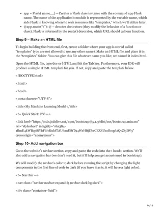 14/18
app = Flask( name__) – Creates a Flask class instance with the command app Flask
name. The name of the application’s module is represented by the variable name, which
aids Flask in knowing where to seek resources like “templates,” which we’ll utilize later.
@app.route(“/”): @ – denotes decorators (they modify the behavior of a function or
class). Flask is informed by the route() decorator, which URL should call our function.
Step 9 – Make an HTML file
To begin building the front end, first, create a folder where your app is stored called
“templates” (you are not allowed to use any other name). Make an HTML file and place it in
the “templates” folder. You can give this file whatever name you like; we named it index.html.
Open the HTML file, type doc or HTML and hit the Tab key. Furthermore, your IDE will
produce a simple HTML template for you. If not, copy and paste the template below.
<!DOCTYPE html>
<html >
<head>
<meta charset="UTF-8">
<title>My Machine Learning Model</title>
<!-- Quick Start: CSS -->
<link href="https://cdn.jsdelivr.net/npm/bootstrap@5.1.3/dist/css/bootstrap.min.css"
rel="stylesheet" integrity="sha384-
1BmE4kWBq78iYhFldvKuhfTAU6auU8tT94WrHftjDbrCEXSU1oBoqyl2QvZ6jIW3"
crossorigin="anonymous">
Step 10- Add navigation bar
Go to the website’s navbar section, copy and paste the code into the< head> section. We’ll
also add a navigation bar (we don’t need it, but it’ll help you get accustomed to bootstrap).
We will modify the navbar’s color to dark before running the script by changing the light
components in the first line of code to dark (if you leave it as is, it will have a light color).
<!-- Nav Bar -->
<nav class="navbar navbar-expand-lg navbar-dark bg-dark">
<div class="container-fluid">
 