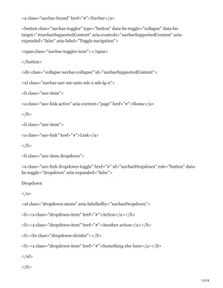15/18
<a class="navbar-brand" href="#">Navbar</a>
<button class="navbar-toggler" type="button" data-bs-toggle="collapse" data-bs-
target="#navbarSupportedContent" aria-controls="navbarSupportedContent" aria-
expanded="false" aria-label="Toggle navigation">
<span class="navbar-toggler-icon"></span>
</button>
<div class="collapse navbar-collapse" id="navbarSupportedContent">
<ul class="navbar-nav me-auto mb-2 mb-lg-0">
<li class="nav-item">
<a class="nav-link active" aria-current="page" href="#">Home</a>
</li>
<li class="nav-item">
<a class="nav-link" href="#">Link</a>
</li>
<li class="nav-item dropdown">
<a class="nav-link dropdown-toggle" href="#" id="navbarDropdown" role="button" data-
bs-toggle="dropdown" aria-expanded="false">
Dropdown
</a>
<ul class="dropdown-menu" aria-labelledby="navbarDropdown">
<li><a class="dropdown-item" href="#">Action</a></li>
<li><a class="dropdown-item" href="#">Another action</a></li>
<li><hr class="dropdown-divider"></li>
<li><a class="dropdown-item" href="#">Something else here</a></li>
</ul>
</li>
 