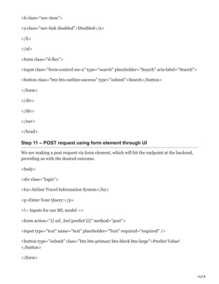 16/18
<li class="nav-item">
<a class="nav-link disabled">Disabled</a>
</li>
</ul>
<form class="d-flex">
<input class="form-control me-2" type="search" placeholder="Search" aria-label="Search">
<button class="btn btn-outline-success" type="submit">Search</button>
</form>
</div>
</div>
</nav>
</head>
Step 11 – POST request using form element through UI
We are making a post request via form element, which will hit the endpoint at the backend,
providing us with the desired outcome.
<body>
<div class="login">
<h2>Airline Travel Information System</h2>
<p>Enter Your Query:</p>
<!-- Inputs for our ML model -->
<form action="{{ url_for('predict')}}" method="post">
<input type="text" name="text" placeholder="Text" required="required" />
<button type="submit" class="btn btn-primary btn-block btn-large">Predict Value!
</button>
</form>
 