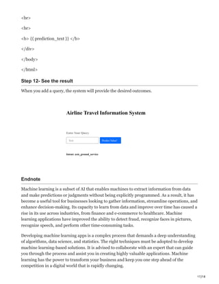 17/18
<br>
<br>
<b> {{ prediction_text }} </b>
</div>
</body>
</html>
Step 12- See the result
When you add a query, the system will provide the desired outcomes.
Airline Travel Information System
Enter Your Query
Intent: axis_ground_service
Text Predict Value!
Endnote
Machine learning is a subset of AI that enables machines to extract information from data
and make predictions or judgments without being explicitly programmed. As a result, it has
become a useful tool for businesses looking to gather information, streamline operations, and
enhance decision-making. Its capacity to learn from data and improve over time has caused a
rise in its use across industries, from finance and e-commerce to healthcare. Machine
learning applications have improved the ability to detect fraud, recognize faces in pictures,
recognize speech, and perform other time-consuming tasks.
Developing machine learning apps is a complex process that demands a deep understanding
of algorithms, data science, and statistics. The right techniques must be adopted to develop
machine learning-based solutions. It is advised to collaborate with an expert that can guide
you through the process and assist you in creating highly valuable applications. Machine
learning has the power to transform your business and keep you one step ahead of the
competition in a digital world that is rapidly changing.
 