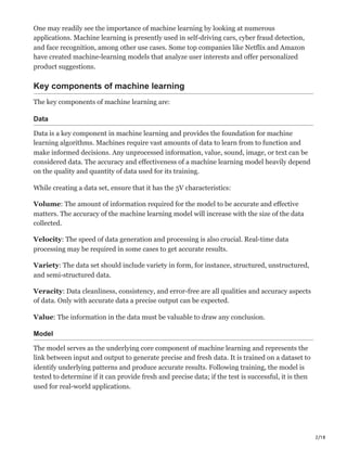 2/18
One may readily see the importance of machine learning by looking at numerous
applications. Machine learning is presently used in self-driving cars, cyber fraud detection,
and face recognition, among other use cases. Some top companies like Netflix and Amazon
have created machine-learning models that analyze user interests and offer personalized
product suggestions.
Key components of machine learning
The key components of machine learning are:
Data
Data is a key component in machine learning and provides the foundation for machine
learning algorithms. Machines require vast amounts of data to learn from to function and
make informed decisions. Any unprocessed information, value, sound, image, or text can be
considered data. The accuracy and effectiveness of a machine learning model heavily depend
on the quality and quantity of data used for its training.
While creating a data set, ensure that it has the 5V characteristics:
Volume: The amount of information required for the model to be accurate and effective
matters. The accuracy of the machine learning model will increase with the size of the data
collected.
Velocity: The speed of data generation and processing is also crucial. Real-time data
processing may be required in some cases to get accurate results.
Variety: The data set should include variety in form, for instance, structured, unstructured,
and semi-structured data.
Veracity: Data cleanliness, consistency, and error-free are all qualities and accuracy aspects
of data. Only with accurate data a precise output can be expected.
Value: The information in the data must be valuable to draw any conclusion.
Model
The model serves as the underlying core component of machine learning and represents the
link between input and output to generate precise and fresh data. It is trained on a dataset to
identify underlying patterns and produce accurate results. Following training, the model is
tested to determine if it can provide fresh and precise data; if the test is successful, it is then
used for real-world applications.
 