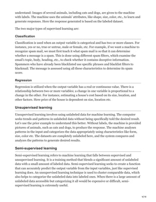 4/18
understand: Images of several animals, including cats and dogs, are given to the machine
with labels. The machine uses the animals’ attributes, like shape, size, color, etc., to learn and
generate responses. Here the response generated is based on the labeled dataset.
The two major types of supervised learning are:
Classification
Classification is used when an output variable is categorical and has two or more classes. For
instance, yes or no, true or untrue, male or female, etc. For example, if we want a machine to
recognize spam mail, we must first teach it what spam mail is so that it can determine
whether a message is a spam. This is done using different spam filters, which examine the
email’s topic, body, heading, etc., to check whether it contains deceptive information.
Spammers who have already been blacklisted use specific phrases and blacklist filters to
blackmail. The message is assessed using all these characteristics to determine its spam
score.
Regression
Regression is utilized when the output variable has a real or continuous value. There is a
relationship between two or more variables; a change in one variable is proportional to a
change in the other. For instance, estimating a house’s cost based on its size, location, and
other factors. Here price of the house is dependent on size, location etc.
Unsupervised learning
Unsupervised learning involves using unlabeled data for machine learning. The computer
seeks trends and patterns in unlabeled data without being specifically told the desired result.
Let’s use the prior example to understand this better. Without labels, the machine is provided
pictures of animals, such as cats and dogs, to produce the response. The machine analyses
patterns in the input and categorizes the data appropriately using characteristics like form,
size, color etc. The datasets are completely unlabeled here, and the system compares and
analyzes the patterns to generate desired results.
Semi-supervised learning
Semi-supervised learning refers to machine learning that falls between supervised and
unsupervised learning. It is a training method that blends a significant amount of unlabeled
data with a small amount of labeled data. Semi-supervised learning seeks to create a function
that can accurately predict the output variable from the input variables, just like supervised
learning does. An unsupervised learning technique is used to cluster comparable data, which
also helps to categorize the unlabeled data into labeled ones. When there is a large amount of
unlabeled data accessible but categorizing it all would be expensive or difficult, semi-
supervised learning is extremely useful.
 