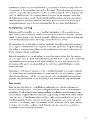 5/18
For example, suppose we have a collection of 10,000 photos of animals, but only 1000 have
been assigned to the appropriate class, such as dog or cat. With semi-supervised learning, we
can train a convolutional neural network (CNN) model to distinguish between dogs and cats
using the labeled photos. The remaining 9,000 photos that are not identified can then be
labeled using this trained model. With the addition of these anticipated labels, the original
labeled dataset can grow from 1000 to 10,000 labels. To increase the model’s accuracy in
categorizing dogs and cats, it can then be retrained on the new, larger labeled dataset.
Reinforcement learning
Reinforcement learning (RL) is a type of machine learning that involves an autonomous
agent learning to make decisions and take actions in an environment to maximize a reward
signal. The agent interacts with the environment by taking actions and receiving feedback in
the form of rewards or penalties, depending on the outcome of its actions.
RL aims to find the optimal policy, which is a set of rules that tells the agent which action to
take in a given state to maximize its long-term reward. The agent learns this policy through
trial and error by taking actions, observing the resulting state and reward, and updating its
decision-making strategy accordingly.
The environment in RL is typically defined by a set of states and actions that the agent can
take. The agent starts in a given state, takes action, and transitions to a new state. The reward
function evaluates the outcome of each action, providing the agent with feedback on its
performance. The agent’s objective is to learn the policy that leads to the highest possible
reward over time.
In summary, reinforcement learning is a type of machine learning where an agent learns to
take actions in an environment to maximize a reward signal. It is a trial-and-error process
where the agent interacts with the environment and receives feedback through rewards or
penalties. The goal is to learn the optimal policy, which maximizes the long-term reward.
Deep learning
Deep learning algorithms are created to learn and develop over time through a process
known as backpropagation. The structure and operation of the human brain inspire these
algorithms. Deep learning includes training artificial neural networks with numerous layers
to evaluate and comprehend complicated data. Deep learning neural networks often include
numerous layers of linked nodes, where each layer picks up increasingly abstract properties
from the input data. The first layer receives the input data, processes it, and then transfers
the results to the following layer. This process is carried out with successive layers, refining
the features the prior layer had discovered. The network’s final output is a prediction or
classification based on the learned features.
 