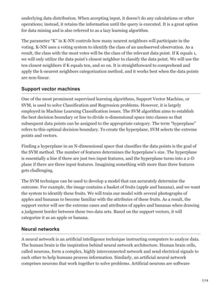 7/18
underlying data distribution. When accepting input, it doesn’t do any calculations or other
operations; instead, it retains the information until the query is executed. It is a great option
for data mining and is also referred to as a lazy learning algorithm.
The parameter “K” in K-NN controls how many nearest neighbors will participate in the
voting. K-NN uses a voting system to identify the class of an unobserved observation. As a
result, the class with the most votes will be the class of the relevant data point. If K equals 1,
we will only utilize the data point’s closest neighbor to classify the data point. We will use the
ten closest neighbors if K equals ten, and so on. It is straightforward to comprehend and
apply the k-nearest neighbors categorization method, and it works best when the data points
are non-linear.
Support vector machines
One of the most prominent supervised learning algorithms, Support Vector Machine, or
SVM, is used to solve Classification and Regression problems. However, it is largely
employed in Machine Learning Classification issues. The SVM algorithm aims to establish
the best decision boundary or line to divide n-dimensional space into classes so that
subsequent data points can be assigned to the appropriate category. The term “hyperplane”
refers to this optimal decision boundary. To create the hyperplane, SVM selects the extreme
points and vectors.
Finding a hyperplane in an N-dimensional space that classifies the data points is the goal of
the SVM method. The number of features determines the hyperplane’s size. The hyperplane
is essentially a line if there are just two input features, and the hyperplane turns into a 2-D
plane if there are three input features. Imagining something with more than three features
gets challenging.
The SVM technique can be used to develop a model that can accurately determine the
outcome. For example, the image contains a basket of fruits (apple and banana), and we want
the system to identify these fruits. We will train our model with several photographs of
apples and bananas to become familiar with the attributes of these fruits. As a result, the
support vector will see the extreme cases and attributes of apples and bananas when drawing
a judgment border between these two data sets. Based on the support vectors, it will
categorize it as an apple or banana.
Neural networks
A neural network is an artificial intelligence technique instructing computers to analyze data.
The human brain is the inspiration behind neural network architecture. Human brain cells,
called neurons, form a complex, highly interconnected network and send electrical signals to
each other to help humans process information. Similarly, an artificial neural network
comprises neurons that work together to solve problems. Artificial neurons are software
 