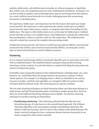 8/18
modules called nodes, and artificial neural networks are software programs or algorithms
that, at their core, use computing systems to solve mathematical calculations. Computers can
use this to build an adaptive system that helps them improve by learning from their failures.
As a result, artificial neural networks try to tackle challenging issues like summarising
documents or identifying faces.
The input layer, hidden layer, and output layer are the three layers that make up a simple
neural network. The input layer is where data from the outside world enters an artificial
neural network. Input nodes process, analyze, or categorize data before forwarding it to the
hidden layer. The input or other hidden layers serve as the input for hidden layers. Artificial
neural networks can have a lot of hidden layers. Each hidden layer evaluates the output from
the preceding layer, refines it, and then sends it to the output layer. The artificial neural
network’s output layer presents the complete data processing results.
Feedforward neural networks, also known as multi-layer perceptrons (MLPs), convolutional
neural networks (CNNs), and recurrent neural networks (RNNs), are among the various
types of neural networks that are used for different purposes.
Clustering
It is an unsupervised learning method, meaning the algorithm gets no supervision and works
with an unlabeled dataset. The unlabeled dataset is grouped using machine learning
clustering or cluster analysis. It can be described as a method of dividing the data points into
clusters of related data points.
It identifies some comparable patterns in the unlabeled dataset, including shape, size, color,
behavior, etc., and divides them into groups based on the presence or absence of those
similar patterns. For example, in a shopping center, t-shirts are classified in one section,
trousers in another, and fruits and vegetables are arranged in different sections to help
customers find the products easily. The clustering process operates similarly.
The two main clustering techniques are Hard clustering (where each data point belongs to a
single group) and Soft Clustering (data points can belong to another group also). However,
there are several different Clustering techniques also available. The primary clustering
techniques in machine learning are listed below:
1. Partitioning clustering– This clustering method divides the data into non-
hierarchical groups. It’s also known as the centroid-based approach. The K-Means
Clustering algorithm is the most popular example of partitioning clustering. The
dataset is split into k groups, where K refers to the number of pre-defined groups. The
cluster centroid is designed to have a minimum distance between data points in one
cluster compared to other cluster centroids.
 