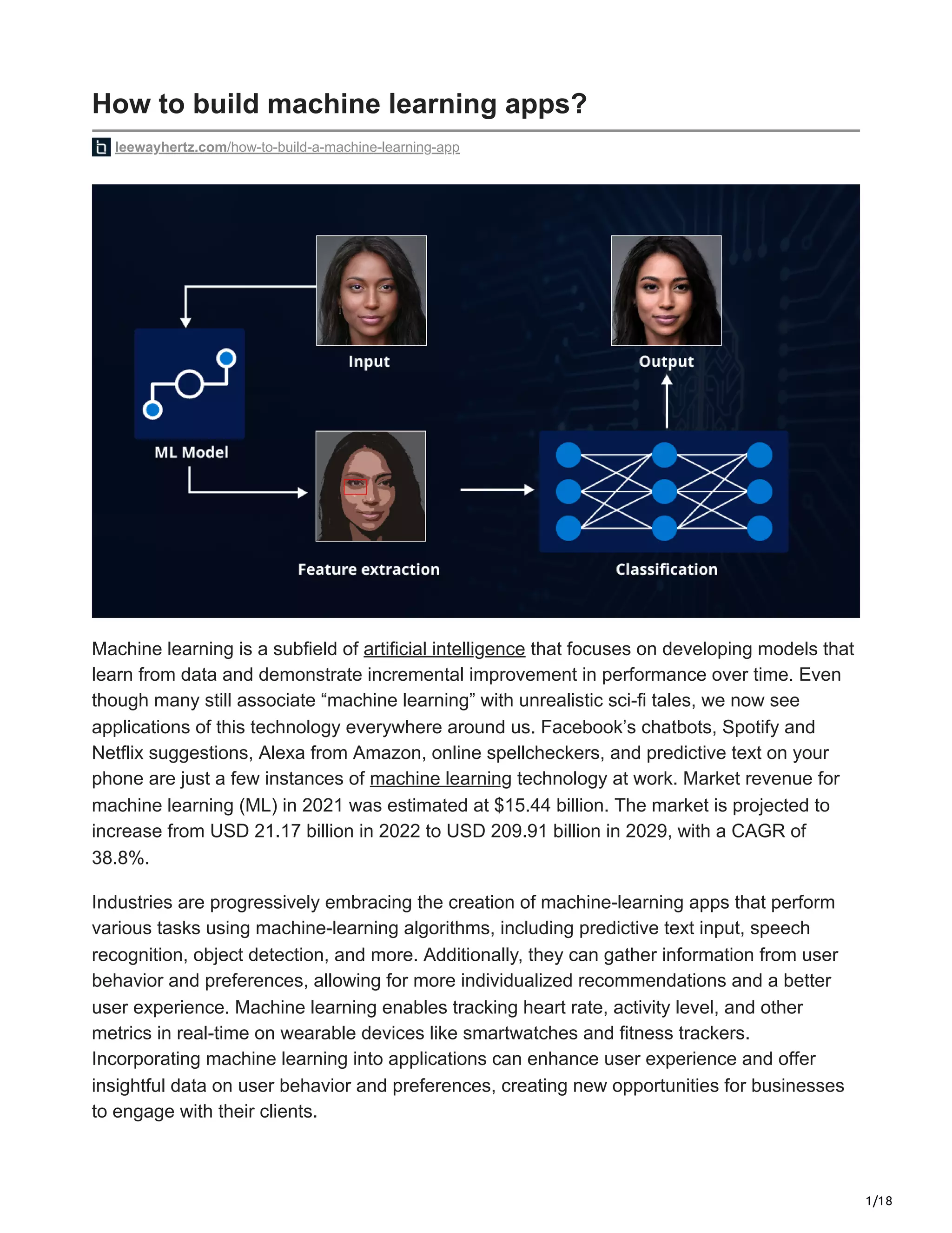 1/18
How to build machine learning apps?
leewayhertz.com/how-to-build-a-machine-learning-app
Machine learning is a subfield of artificial intelligence that focuses on developing models that
learn from data and demonstrate incremental improvement in performance over time. Even
though many still associate “machine learning” with unrealistic sci-fi tales, we now see
applications of this technology everywhere around us. Facebook’s chatbots, Spotify and
Netflix suggestions, Alexa from Amazon, online spellcheckers, and predictive text on your
phone are just a few instances of machine learning technology at work. Market revenue for
machine learning (ML) in 2021 was estimated at $15.44 billion. The market is projected to
increase from USD 21.17 billion in 2022 to USD 209.91 billion in 2029, with a CAGR of
38.8%.
Industries are progressively embracing the creation of machine-learning apps that perform
various tasks using machine-learning algorithms, including predictive text input, speech
recognition, object detection, and more. Additionally, they can gather information from user
behavior and preferences, allowing for more individualized recommendations and a better
user experience. Machine learning enables tracking heart rate, activity level, and other
metrics in real-time on wearable devices like smartwatches and fitness trackers.
Incorporating machine learning into applications can enhance user experience and offer
insightful data on user behavior and preferences, creating new opportunities for businesses
to engage with their clients.
 