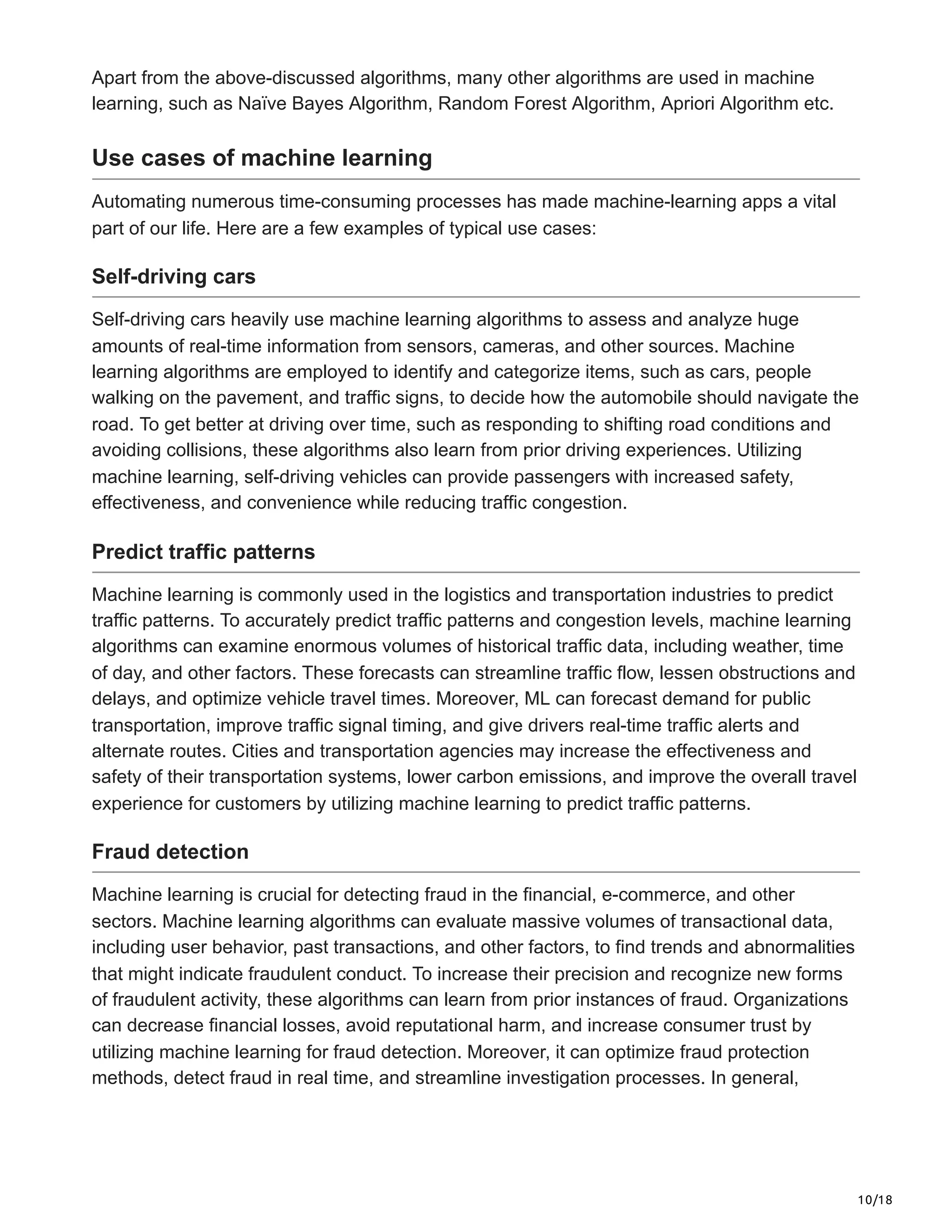 10/18
Apart from the above-discussed algorithms, many other algorithms are used in machine
learning, such as Naïve Bayes Algorithm, Random Forest Algorithm, Apriori Algorithm etc.
Use cases of machine learning
Automating numerous time-consuming processes has made machine-learning apps a vital
part of our life. Here are a few examples of typical use cases:
Self-driving cars
Self-driving cars heavily use machine learning algorithms to assess and analyze huge
amounts of real-time information from sensors, cameras, and other sources. Machine
learning algorithms are employed to identify and categorize items, such as cars, people
walking on the pavement, and traffic signs, to decide how the automobile should navigate the
road. To get better at driving over time, such as responding to shifting road conditions and
avoiding collisions, these algorithms also learn from prior driving experiences. Utilizing
machine learning, self-driving vehicles can provide passengers with increased safety,
effectiveness, and convenience while reducing traffic congestion.
Predict traffic patterns
Machine learning is commonly used in the logistics and transportation industries to predict
traffic patterns. To accurately predict traffic patterns and congestion levels, machine learning
algorithms can examine enormous volumes of historical traffic data, including weather, time
of day, and other factors. These forecasts can streamline traffic flow, lessen obstructions and
delays, and optimize vehicle travel times. Moreover, ML can forecast demand for public
transportation, improve traffic signal timing, and give drivers real-time traffic alerts and
alternate routes. Cities and transportation agencies may increase the effectiveness and
safety of their transportation systems, lower carbon emissions, and improve the overall travel
experience for customers by utilizing machine learning to predict traffic patterns.
Fraud detection
Machine learning is crucial for detecting fraud in the financial, e-commerce, and other
sectors. Machine learning algorithms can evaluate massive volumes of transactional data,
including user behavior, past transactions, and other factors, to find trends and abnormalities
that might indicate fraudulent conduct. To increase their precision and recognize new forms
of fraudulent activity, these algorithms can learn from prior instances of fraud. Organizations
can decrease financial losses, avoid reputational harm, and increase consumer trust by
utilizing machine learning for fraud detection. Moreover, it can optimize fraud protection
methods, detect fraud in real time, and streamline investigation processes. In general,
 