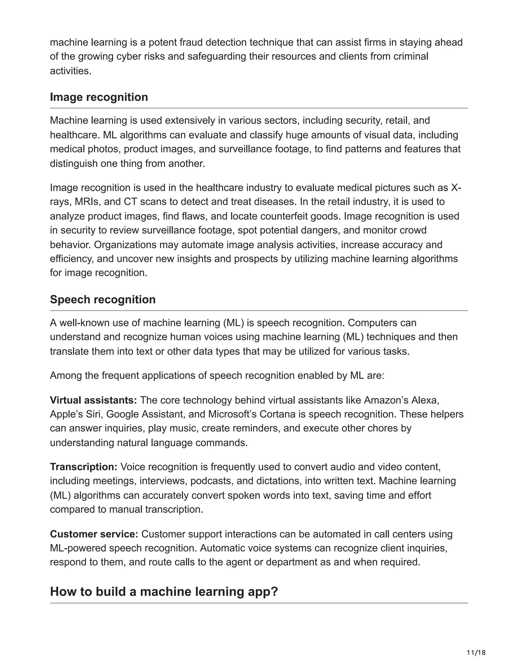 11/18
machine learning is a potent fraud detection technique that can assist firms in staying ahead
of the growing cyber risks and safeguarding their resources and clients from criminal
activities.
Image recognition
Machine learning is used extensively in various sectors, including security, retail, and
healthcare. ML algorithms can evaluate and classify huge amounts of visual data, including
medical photos, product images, and surveillance footage, to find patterns and features that
distinguish one thing from another.
Image recognition is used in the healthcare industry to evaluate medical pictures such as X-
rays, MRIs, and CT scans to detect and treat diseases. In the retail industry, it is used to
analyze product images, find flaws, and locate counterfeit goods. Image recognition is used
in security to review surveillance footage, spot potential dangers, and monitor crowd
behavior. Organizations may automate image analysis activities, increase accuracy and
efficiency, and uncover new insights and prospects by utilizing machine learning algorithms
for image recognition.
Speech recognition
A well-known use of machine learning (ML) is speech recognition. Computers can
understand and recognize human voices using machine learning (ML) techniques and then
translate them into text or other data types that may be utilized for various tasks.
Among the frequent applications of speech recognition enabled by ML are:
Virtual assistants: The core technology behind virtual assistants like Amazon’s Alexa,
Apple’s Siri, Google Assistant, and Microsoft’s Cortana is speech recognition. These helpers
can answer inquiries, play music, create reminders, and execute other chores by
understanding natural language commands.
Transcription: Voice recognition is frequently used to convert audio and video content,
including meetings, interviews, podcasts, and dictations, into written text. Machine learning
(ML) algorithms can accurately convert spoken words into text, saving time and effort
compared to manual transcription.
Customer service: Customer support interactions can be automated in call centers using
ML-powered speech recognition. Automatic voice systems can recognize client inquiries,
respond to them, and route calls to the agent or department as and when required.
How to build a machine learning app?
 