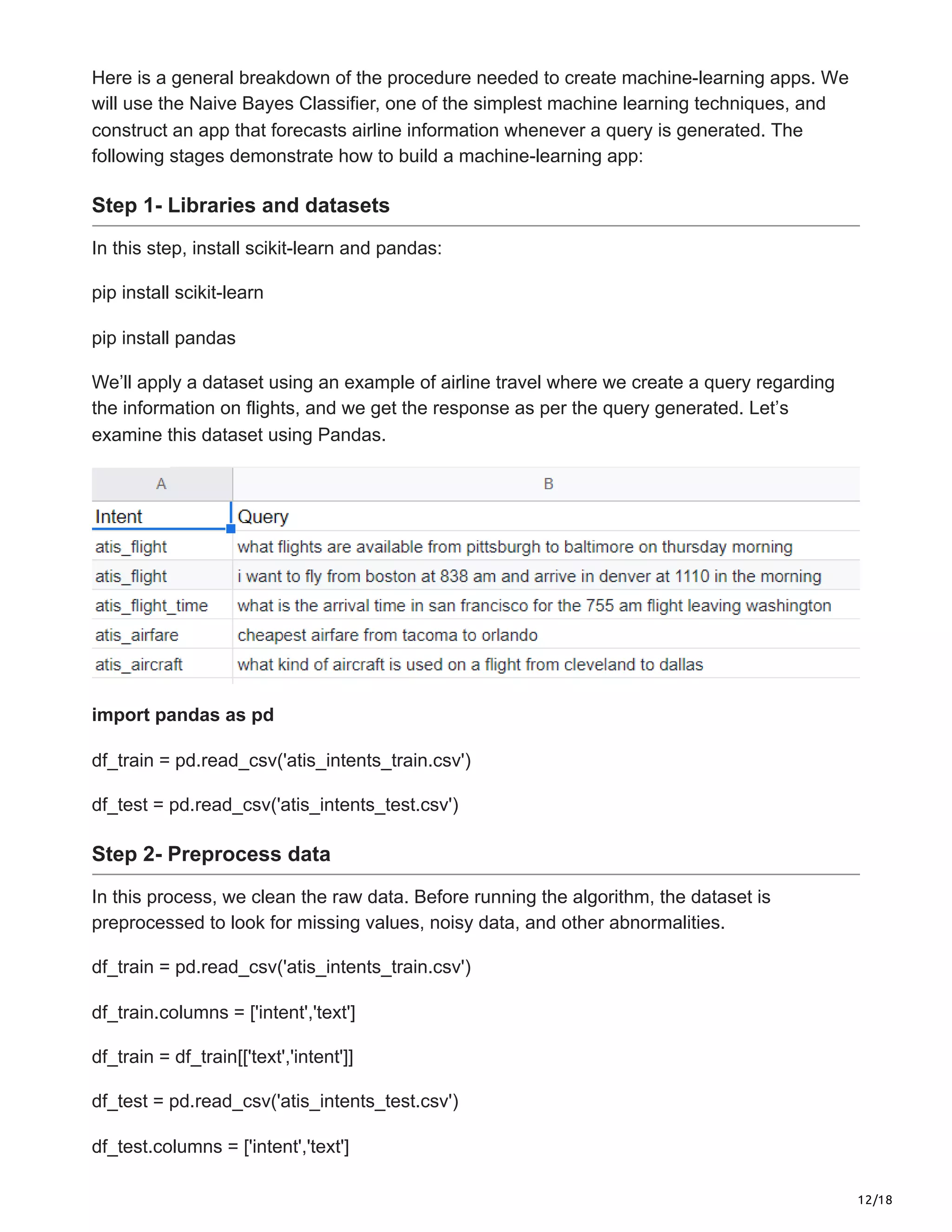 12/18
Here is a general breakdown of the procedure needed to create machine-learning apps. We
will use the Naive Bayes Classifier, one of the simplest machine learning techniques, and
construct an app that forecasts airline information whenever a query is generated. The
following stages demonstrate how to build a machine-learning app:
Step 1- Libraries and datasets
In this step, install scikit-learn and pandas:
pip install scikit-learn
pip install pandas
We’ll apply a dataset using an example of airline travel where we create a query regarding
the information on flights, and we get the response as per the query generated. Let’s
examine this dataset using Pandas.
import pandas as pd
df_train = pd.read_csv('atis_intents_train.csv')
df_test = pd.read_csv('atis_intents_test.csv')
Step 2- Preprocess data
In this process, we clean the raw data. Before running the algorithm, the dataset is
preprocessed to look for missing values, noisy data, and other abnormalities.
df_train = pd.read_csv('atis_intents_train.csv')
df_train.columns = ['intent','text']
df_train = df_train[['text','intent']]
df_test = pd.read_csv('atis_intents_test.csv')
df_test.columns = ['intent','text']
 
