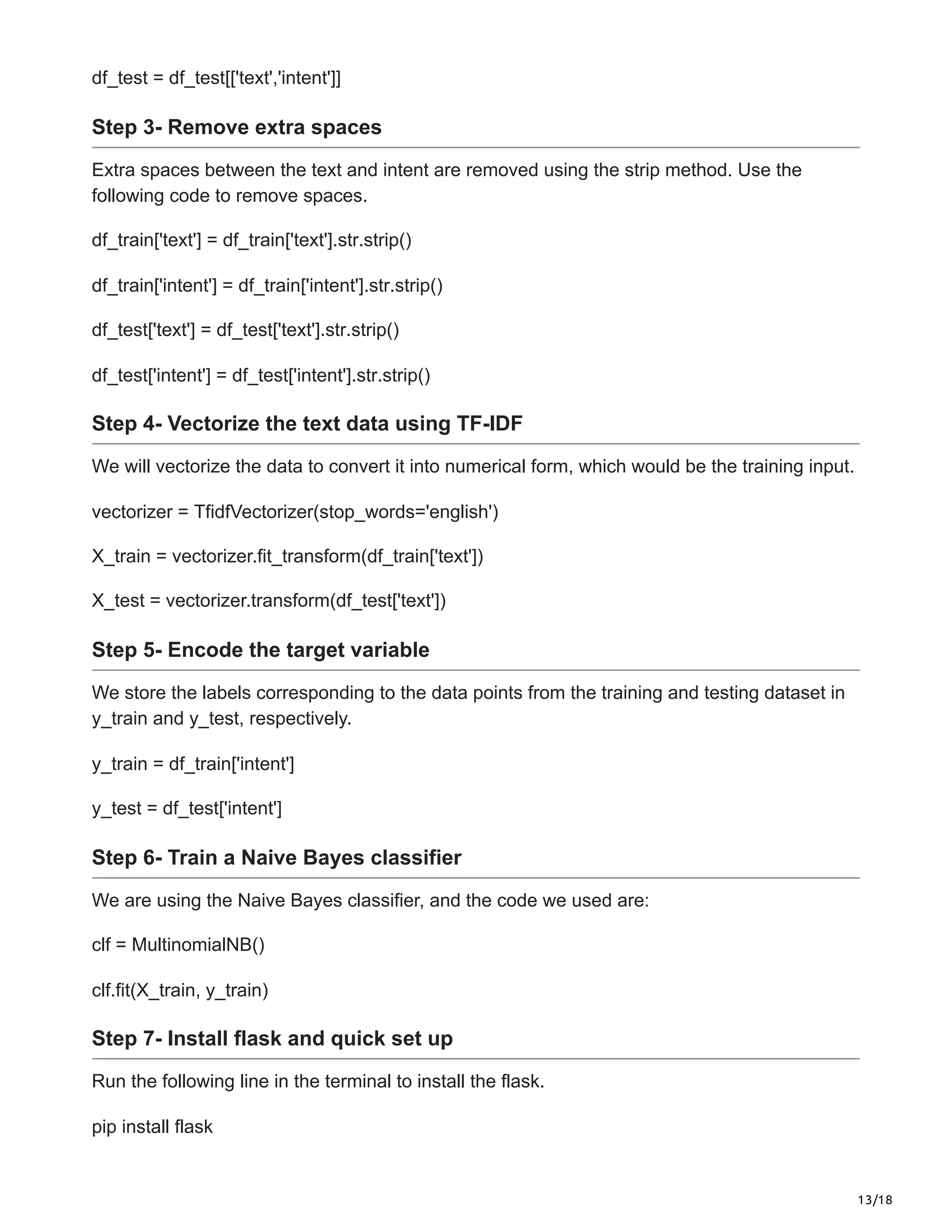 13/18
df_test = df_test[['text','intent']]
Step 3- Remove extra spaces
Extra spaces between the text and intent are removed using the strip method. Use the
following code to remove spaces.
df_train['text'] = df_train['text'].str.strip()
df_train['intent'] = df_train['intent'].str.strip()
df_test['text'] = df_test['text'].str.strip()
df_test['intent'] = df_test['intent'].str.strip()
Step 4- Vectorize the text data using TF-IDF
We will vectorize the data to convert it into numerical form, which would be the training input.
vectorizer = TfidfVectorizer(stop_words='english')
X_train = vectorizer.fit_transform(df_train['text'])
X_test = vectorizer.transform(df_test['text'])
Step 5- Encode the target variable
We store the labels corresponding to the data points from the training and testing dataset in
y_train and y_test, respectively.
y_train = df_train['intent']
y_test = df_test['intent']
Step 6- Train a Naive Bayes classifier
We are using the Naive Bayes classifier, and the code we used are:
clf = MultinomialNB()
clf.fit(X_train, y_train)
Step 7- Install flask and quick set up
Run the following line in the terminal to install the flask.
pip install flask
 