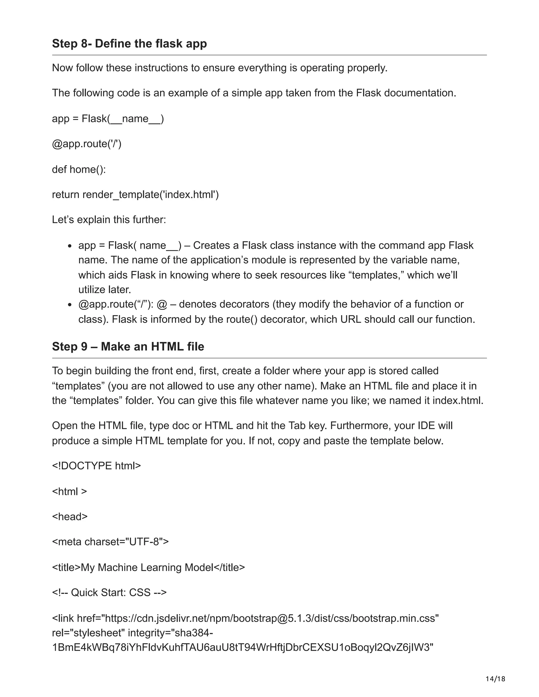 14/18
Step 8- Define the flask app
Now follow these instructions to ensure everything is operating properly.
The following code is an example of a simple app taken from the Flask documentation.
app = Flask(__name__)
@app.route('/')
def home():
return render_template('index.html')
Let’s explain this further:
app = Flask( name__) – Creates a Flask class instance with the command app Flask
name. The name of the application’s module is represented by the variable name,
which aids Flask in knowing where to seek resources like “templates,” which we’ll
utilize later.
@app.route(“/”): @ – denotes decorators (they modify the behavior of a function or
class). Flask is informed by the route() decorator, which URL should call our function.
Step 9 – Make an HTML file
To begin building the front end, first, create a folder where your app is stored called
“templates” (you are not allowed to use any other name). Make an HTML file and place it in
the “templates” folder. You can give this file whatever name you like; we named it index.html.
Open the HTML file, type doc or HTML and hit the Tab key. Furthermore, your IDE will
produce a simple HTML template for you. If not, copy and paste the template below.
<!DOCTYPE html>
<html >
<head>
<meta charset="UTF-8">
<title>My Machine Learning Model</title>
<!-- Quick Start: CSS -->
<link href="https://cdn.jsdelivr.net/npm/bootstrap@5.1.3/dist/css/bootstrap.min.css"
rel="stylesheet" integrity="sha384-
1BmE4kWBq78iYhFldvKuhfTAU6auU8tT94WrHftjDbrCEXSU1oBoqyl2QvZ6jIW3"
 