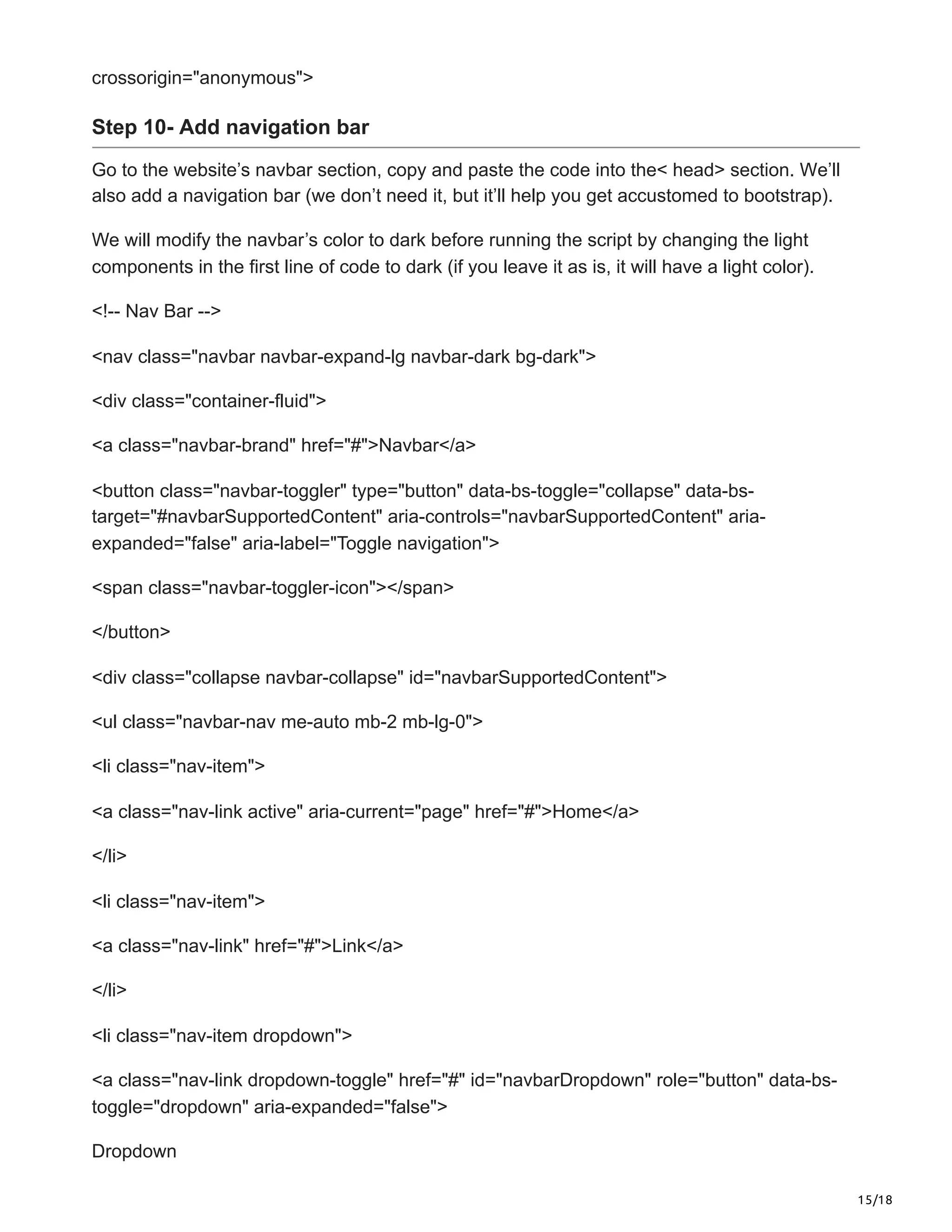 15/18
crossorigin="anonymous">
Step 10- Add navigation bar
Go to the website’s navbar section, copy and paste the code into the< head> section. We’ll
also add a navigation bar (we don’t need it, but it’ll help you get accustomed to bootstrap).
We will modify the navbar’s color to dark before running the script by changing the light
components in the first line of code to dark (if you leave it as is, it will have a light color).
<!-- Nav Bar -->
<nav class="navbar navbar-expand-lg navbar-dark bg-dark">
<div class="container-fluid">
<a class="navbar-brand" href="#">Navbar</a>
<button class="navbar-toggler" type="button" data-bs-toggle="collapse" data-bs-
target="#navbarSupportedContent" aria-controls="navbarSupportedContent" aria-
expanded="false" aria-label="Toggle navigation">
<span class="navbar-toggler-icon"></span>
</button>
<div class="collapse navbar-collapse" id="navbarSupportedContent">
<ul class="navbar-nav me-auto mb-2 mb-lg-0">
<li class="nav-item">
<a class="nav-link active" aria-current="page" href="#">Home</a>
</li>
<li class="nav-item">
<a class="nav-link" href="#">Link</a>
</li>
<li class="nav-item dropdown">
<a class="nav-link dropdown-toggle" href="#" id="navbarDropdown" role="button" data-bs-
toggle="dropdown" aria-expanded="false">
Dropdown
 