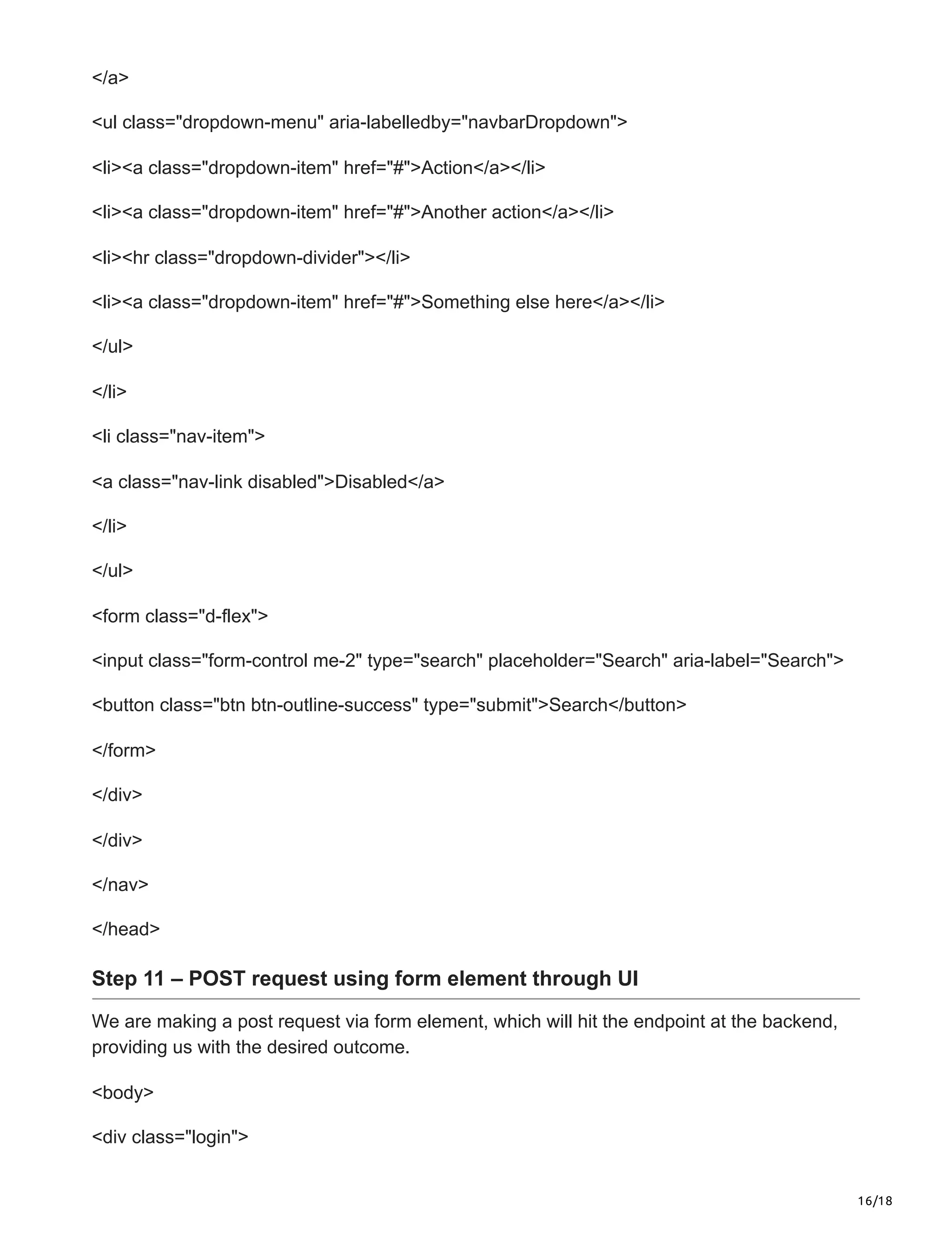 16/18
</a>
<ul class="dropdown-menu" aria-labelledby="navbarDropdown">
<li><a class="dropdown-item" href="#">Action</a></li>
<li><a class="dropdown-item" href="#">Another action</a></li>
<li><hr class="dropdown-divider"></li>
<li><a class="dropdown-item" href="#">Something else here</a></li>
</ul>
</li>
<li class="nav-item">
<a class="nav-link disabled">Disabled</a>
</li>
</ul>
<form class="d-flex">
<input class="form-control me-2" type="search" placeholder="Search" aria-label="Search">
<button class="btn btn-outline-success" type="submit">Search</button>
</form>
</div>
</div>
</nav>
</head>
Step 11 – POST request using form element through UI
We are making a post request via form element, which will hit the endpoint at the backend,
providing us with the desired outcome.
<body>
<div class="login">
 