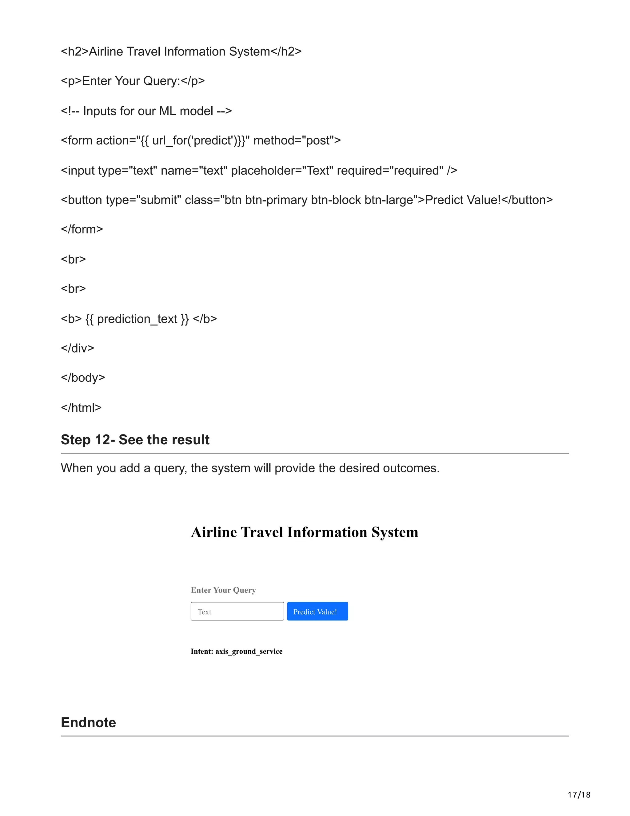 17/18
<h2>Airline Travel Information System</h2>
<p>Enter Your Query:</p>
<!-- Inputs for our ML model -->
<form action="{{ url_for('predict')}}" method="post">
<input type="text" name="text" placeholder="Text" required="required" />
<button type="submit" class="btn btn-primary btn-block btn-large">Predict Value!</button>
</form>
<br>
<br>
<b> {{ prediction_text }} </b>
</div>
</body>
</html>
Step 12- See the result
When you add a query, the system will provide the desired outcomes.
Airline Travel Information System
Enter Your Query
Intent: axis_ground_service
Text Predict Value!
Endnote
 