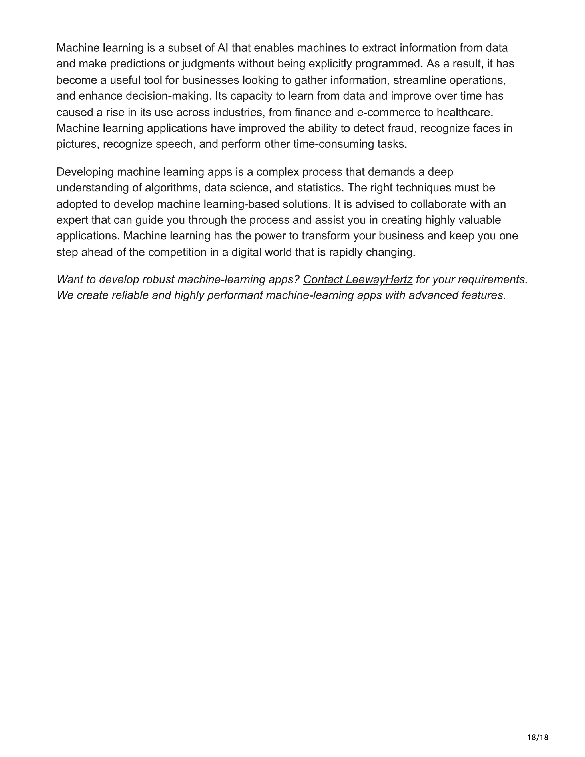 18/18
Machine learning is a subset of AI that enables machines to extract information from data
and make predictions or judgments without being explicitly programmed. As a result, it has
become a useful tool for businesses looking to gather information, streamline operations,
and enhance decision-making. Its capacity to learn from data and improve over time has
caused a rise in its use across industries, from finance and e-commerce to healthcare.
Machine learning applications have improved the ability to detect fraud, recognize faces in
pictures, recognize speech, and perform other time-consuming tasks.
Developing machine learning apps is a complex process that demands a deep
understanding of algorithms, data science, and statistics. The right techniques must be
adopted to develop machine learning-based solutions. It is advised to collaborate with an
expert that can guide you through the process and assist you in creating highly valuable
applications. Machine learning has the power to transform your business and keep you one
step ahead of the competition in a digital world that is rapidly changing.
Want to develop robust machine-learning apps? Contact LeewayHertz for your requirements.
We create reliable and highly performant machine-learning apps with advanced features.
 