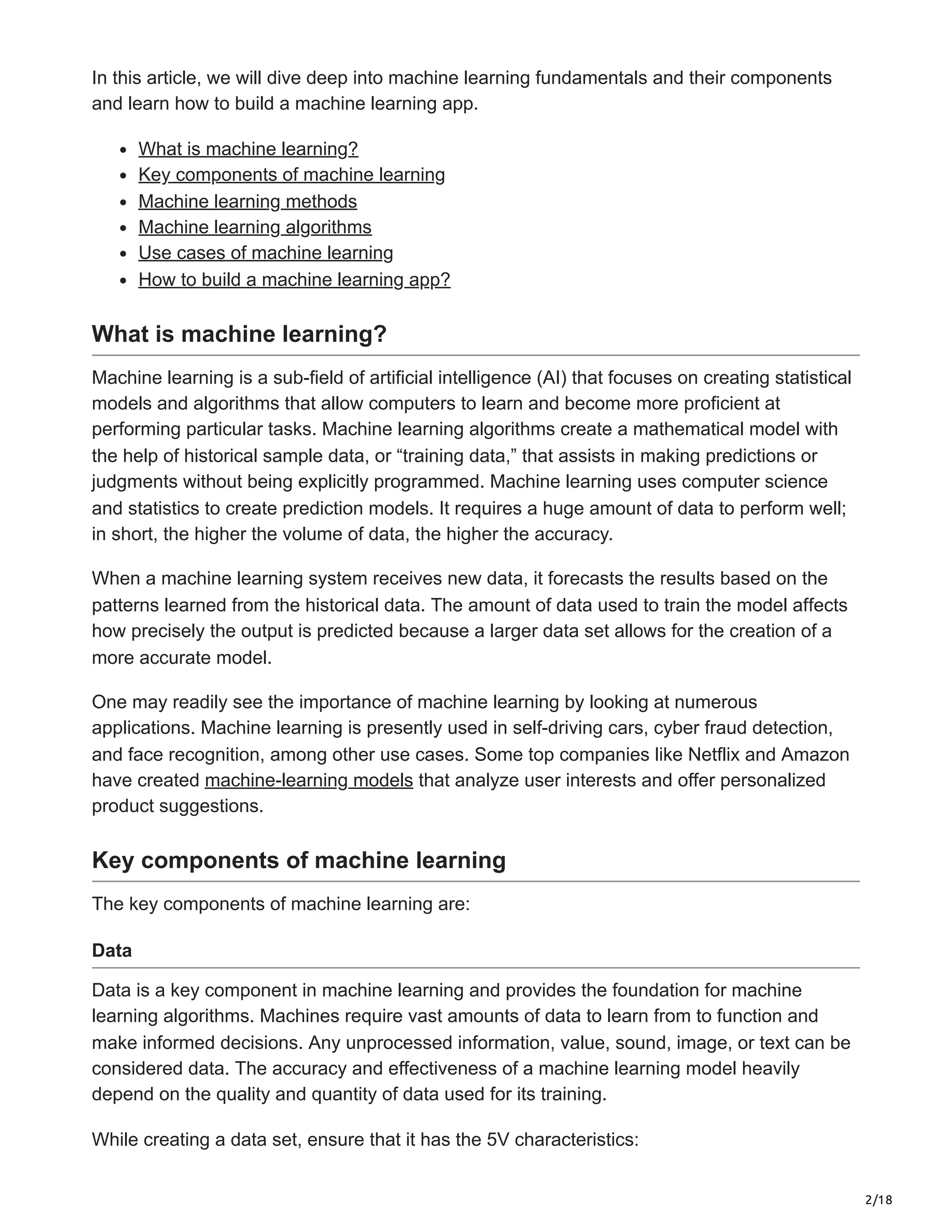 2/18
In this article, we will dive deep into machine learning fundamentals and their components
and learn how to build a machine learning app.
What is machine learning?
Key components of machine learning
Machine learning methods
Machine learning algorithms
Use cases of machine learning
How to build a machine learning app?
What is machine learning?
Machine learning is a sub-field of artificial intelligence (AI) that focuses on creating statistical
models and algorithms that allow computers to learn and become more proficient at
performing particular tasks. Machine learning algorithms create a mathematical model with
the help of historical sample data, or “training data,” that assists in making predictions or
judgments without being explicitly programmed. Machine learning uses computer science
and statistics to create prediction models. It requires a huge amount of data to perform well;
in short, the higher the volume of data, the higher the accuracy.
When a machine learning system receives new data, it forecasts the results based on the
patterns learned from the historical data. The amount of data used to train the model affects
how precisely the output is predicted because a larger data set allows for the creation of a
more accurate model.
One may readily see the importance of machine learning by looking at numerous
applications. Machine learning is presently used in self-driving cars, cyber fraud detection,
and face recognition, among other use cases. Some top companies like Netflix and Amazon
have created machine-learning models that analyze user interests and offer personalized
product suggestions.
Key components of machine learning
The key components of machine learning are:
Data
Data is a key component in machine learning and provides the foundation for machine
learning algorithms. Machines require vast amounts of data to learn from to function and
make informed decisions. Any unprocessed information, value, sound, image, or text can be
considered data. The accuracy and effectiveness of a machine learning model heavily
depend on the quality and quantity of data used for its training.
While creating a data set, ensure that it has the 5V characteristics:
 