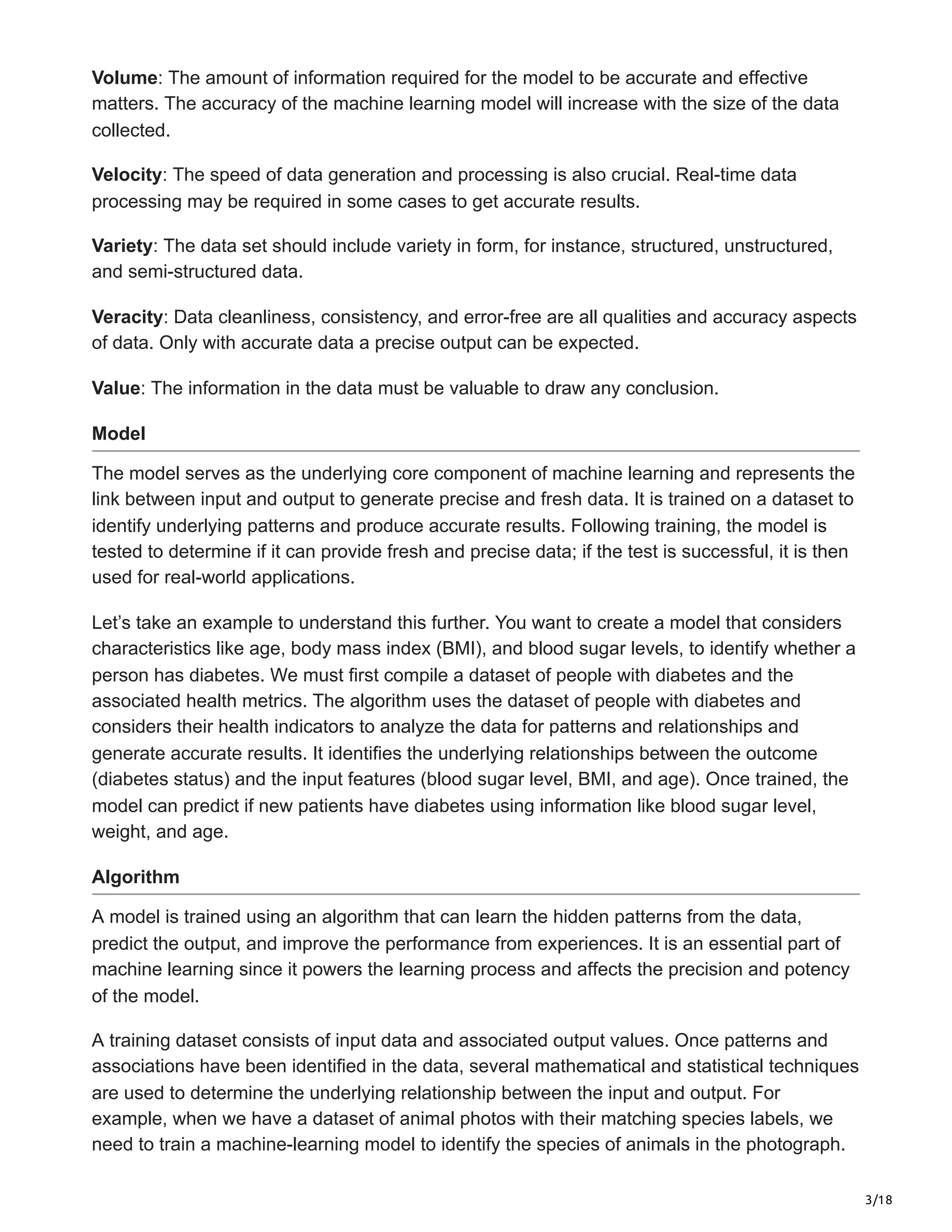3/18
Volume: The amount of information required for the model to be accurate and effective
matters. The accuracy of the machine learning model will increase with the size of the data
collected.
Velocity: The speed of data generation and processing is also crucial. Real-time data
processing may be required in some cases to get accurate results.
Variety: The data set should include variety in form, for instance, structured, unstructured,
and semi-structured data.
Veracity: Data cleanliness, consistency, and error-free are all qualities and accuracy aspects
of data. Only with accurate data a precise output can be expected.
Value: The information in the data must be valuable to draw any conclusion.
Model
The model serves as the underlying core component of machine learning and represents the
link between input and output to generate precise and fresh data. It is trained on a dataset to
identify underlying patterns and produce accurate results. Following training, the model is
tested to determine if it can provide fresh and precise data; if the test is successful, it is then
used for real-world applications.
Let’s take an example to understand this further. You want to create a model that considers
characteristics like age, body mass index (BMI), and blood sugar levels, to identify whether a
person has diabetes. We must first compile a dataset of people with diabetes and the
associated health metrics. The algorithm uses the dataset of people with diabetes and
considers their health indicators to analyze the data for patterns and relationships and
generate accurate results. It identifies the underlying relationships between the outcome
(diabetes status) and the input features (blood sugar level, BMI, and age). Once trained, the
model can predict if new patients have diabetes using information like blood sugar level,
weight, and age.
Algorithm
A model is trained using an algorithm that can learn the hidden patterns from the data,
predict the output, and improve the performance from experiences. It is an essential part of
machine learning since it powers the learning process and affects the precision and potency
of the model.
A training dataset consists of input data and associated output values. Once patterns and
associations have been identified in the data, several mathematical and statistical techniques
are used to determine the underlying relationship between the input and output. For
example, when we have a dataset of animal photos with their matching species labels, we
need to train a machine-learning model to identify the species of animals in the photograph.
 