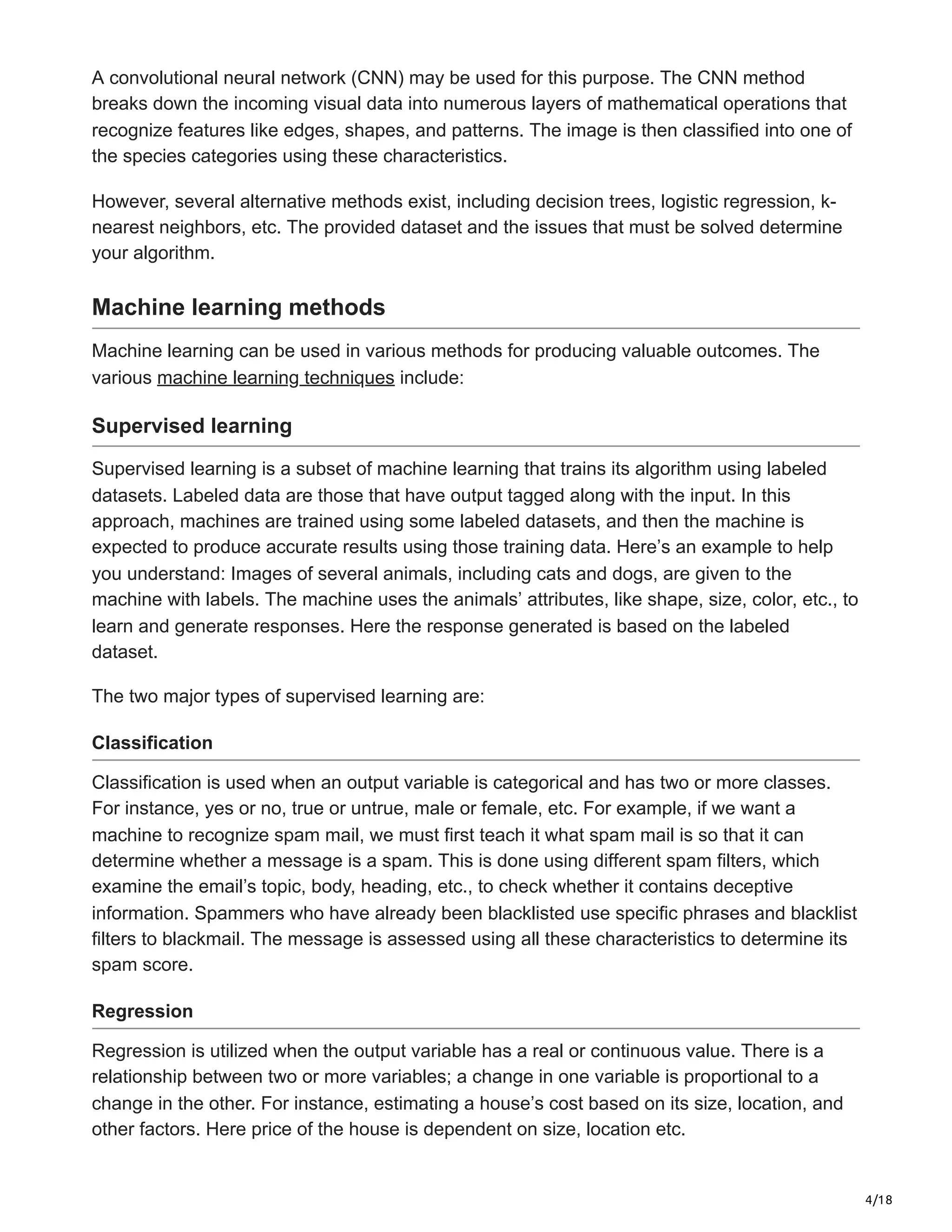 4/18
A convolutional neural network (CNN) may be used for this purpose. The CNN method
breaks down the incoming visual data into numerous layers of mathematical operations that
recognize features like edges, shapes, and patterns. The image is then classified into one of
the species categories using these characteristics.
However, several alternative methods exist, including decision trees, logistic regression, k-
nearest neighbors, etc. The provided dataset and the issues that must be solved determine
your algorithm.
Machine learning methods
Machine learning can be used in various methods for producing valuable outcomes. The
various machine learning techniques include:
Supervised learning
Supervised learning is a subset of machine learning that trains its algorithm using labeled
datasets. Labeled data are those that have output tagged along with the input. In this
approach, machines are trained using some labeled datasets, and then the machine is
expected to produce accurate results using those training data. Here’s an example to help
you understand: Images of several animals, including cats and dogs, are given to the
machine with labels. The machine uses the animals’ attributes, like shape, size, color, etc., to
learn and generate responses. Here the response generated is based on the labeled
dataset.
The two major types of supervised learning are:
Classification
Classification is used when an output variable is categorical and has two or more classes.
For instance, yes or no, true or untrue, male or female, etc. For example, if we want a
machine to recognize spam mail, we must first teach it what spam mail is so that it can
determine whether a message is a spam. This is done using different spam filters, which
examine the email’s topic, body, heading, etc., to check whether it contains deceptive
information. Spammers who have already been blacklisted use specific phrases and blacklist
filters to blackmail. The message is assessed using all these characteristics to determine its
spam score.
Regression
Regression is utilized when the output variable has a real or continuous value. There is a
relationship between two or more variables; a change in one variable is proportional to a
change in the other. For instance, estimating a house’s cost based on its size, location, and
other factors. Here price of the house is dependent on size, location etc.
 