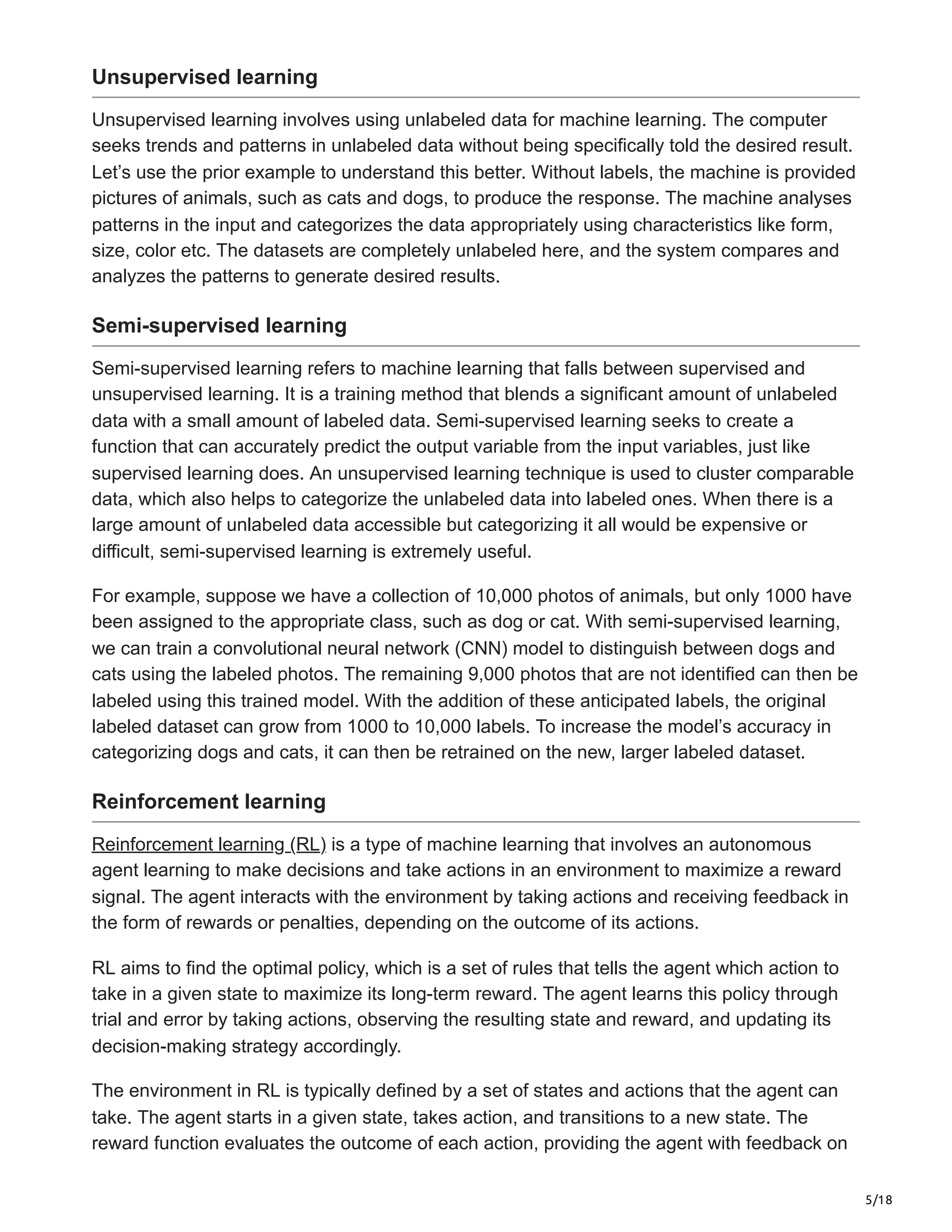 5/18
Unsupervised learning
Unsupervised learning involves using unlabeled data for machine learning. The computer
seeks trends and patterns in unlabeled data without being specifically told the desired result.
Let’s use the prior example to understand this better. Without labels, the machine is provided
pictures of animals, such as cats and dogs, to produce the response. The machine analyses
patterns in the input and categorizes the data appropriately using characteristics like form,
size, color etc. The datasets are completely unlabeled here, and the system compares and
analyzes the patterns to generate desired results.
Semi-supervised learning
Semi-supervised learning refers to machine learning that falls between supervised and
unsupervised learning. It is a training method that blends a significant amount of unlabeled
data with a small amount of labeled data. Semi-supervised learning seeks to create a
function that can accurately predict the output variable from the input variables, just like
supervised learning does. An unsupervised learning technique is used to cluster comparable
data, which also helps to categorize the unlabeled data into labeled ones. When there is a
large amount of unlabeled data accessible but categorizing it all would be expensive or
difficult, semi-supervised learning is extremely useful.
For example, suppose we have a collection of 10,000 photos of animals, but only 1000 have
been assigned to the appropriate class, such as dog or cat. With semi-supervised learning,
we can train a convolutional neural network (CNN) model to distinguish between dogs and
cats using the labeled photos. The remaining 9,000 photos that are not identified can then be
labeled using this trained model. With the addition of these anticipated labels, the original
labeled dataset can grow from 1000 to 10,000 labels. To increase the model’s accuracy in
categorizing dogs and cats, it can then be retrained on the new, larger labeled dataset.
Reinforcement learning
Reinforcement learning (RL) is a type of machine learning that involves an autonomous
agent learning to make decisions and take actions in an environment to maximize a reward
signal. The agent interacts with the environment by taking actions and receiving feedback in
the form of rewards or penalties, depending on the outcome of its actions.
RL aims to find the optimal policy, which is a set of rules that tells the agent which action to
take in a given state to maximize its long-term reward. The agent learns this policy through
trial and error by taking actions, observing the resulting state and reward, and updating its
decision-making strategy accordingly.
The environment in RL is typically defined by a set of states and actions that the agent can
take. The agent starts in a given state, takes action, and transitions to a new state. The
reward function evaluates the outcome of each action, providing the agent with feedback on
 