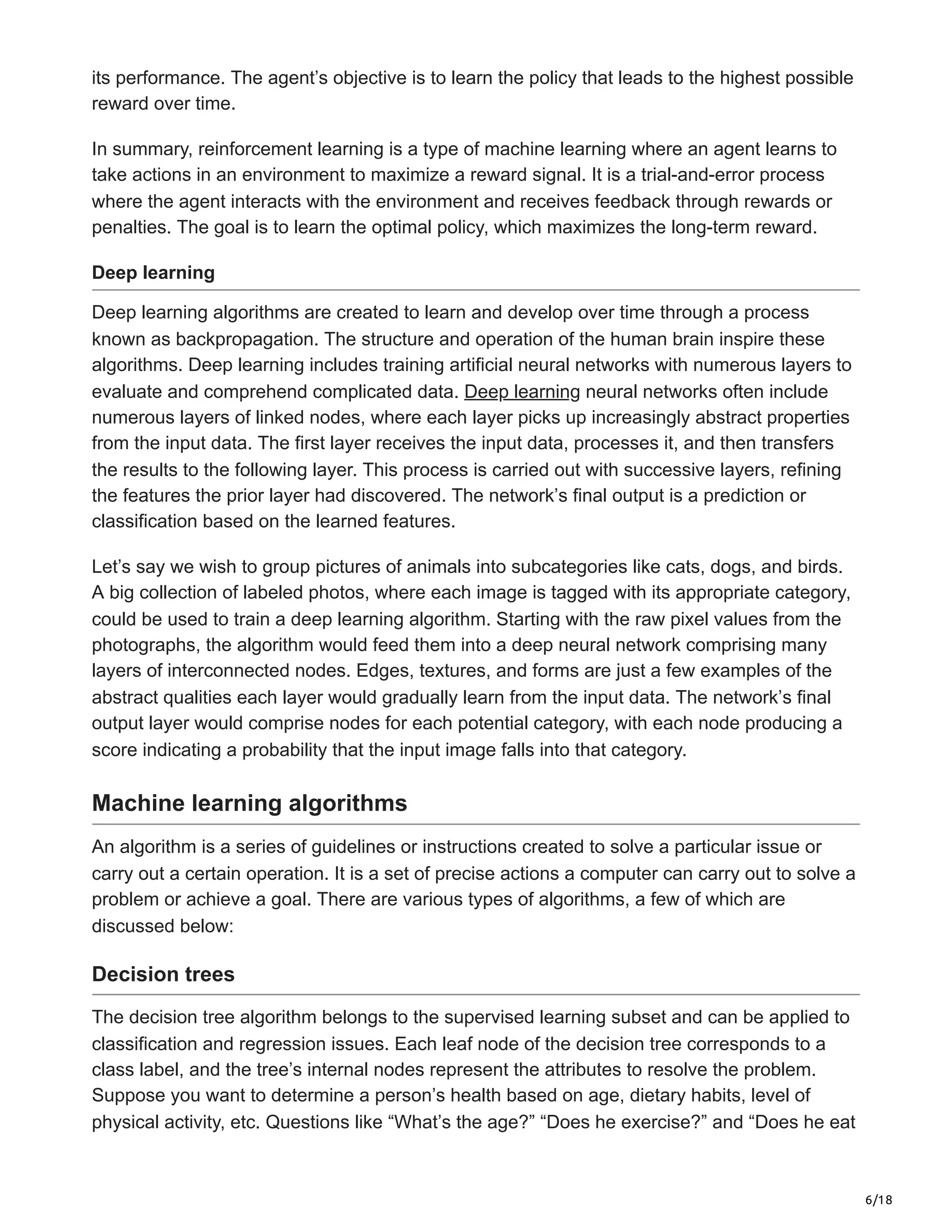 6/18
its performance. The agent’s objective is to learn the policy that leads to the highest possible
reward over time.
In summary, reinforcement learning is a type of machine learning where an agent learns to
take actions in an environment to maximize a reward signal. It is a trial-and-error process
where the agent interacts with the environment and receives feedback through rewards or
penalties. The goal is to learn the optimal policy, which maximizes the long-term reward.
Deep learning
Deep learning algorithms are created to learn and develop over time through a process
known as backpropagation. The structure and operation of the human brain inspire these
algorithms. Deep learning includes training artificial neural networks with numerous layers to
evaluate and comprehend complicated data. Deep learning neural networks often include
numerous layers of linked nodes, where each layer picks up increasingly abstract properties
from the input data. The first layer receives the input data, processes it, and then transfers
the results to the following layer. This process is carried out with successive layers, refining
the features the prior layer had discovered. The network’s final output is a prediction or
classification based on the learned features.
Let’s say we wish to group pictures of animals into subcategories like cats, dogs, and birds.
A big collection of labeled photos, where each image is tagged with its appropriate category,
could be used to train a deep learning algorithm. Starting with the raw pixel values from the
photographs, the algorithm would feed them into a deep neural network comprising many
layers of interconnected nodes. Edges, textures, and forms are just a few examples of the
abstract qualities each layer would gradually learn from the input data. The network’s final
output layer would comprise nodes for each potential category, with each node producing a
score indicating a probability that the input image falls into that category.
Machine learning algorithms
An algorithm is a series of guidelines or instructions created to solve a particular issue or
carry out a certain operation. It is a set of precise actions a computer can carry out to solve a
problem or achieve a goal. There are various types of algorithms, a few of which are
discussed below:
Decision trees
The decision tree algorithm belongs to the supervised learning subset and can be applied to
classification and regression issues. Each leaf node of the decision tree corresponds to a
class label, and the tree’s internal nodes represent the attributes to resolve the problem.
Suppose you want to determine a person’s health based on age, dietary habits, level of
physical activity, etc. Questions like “What’s the age?” “Does he exercise?” and “Does he eat
 