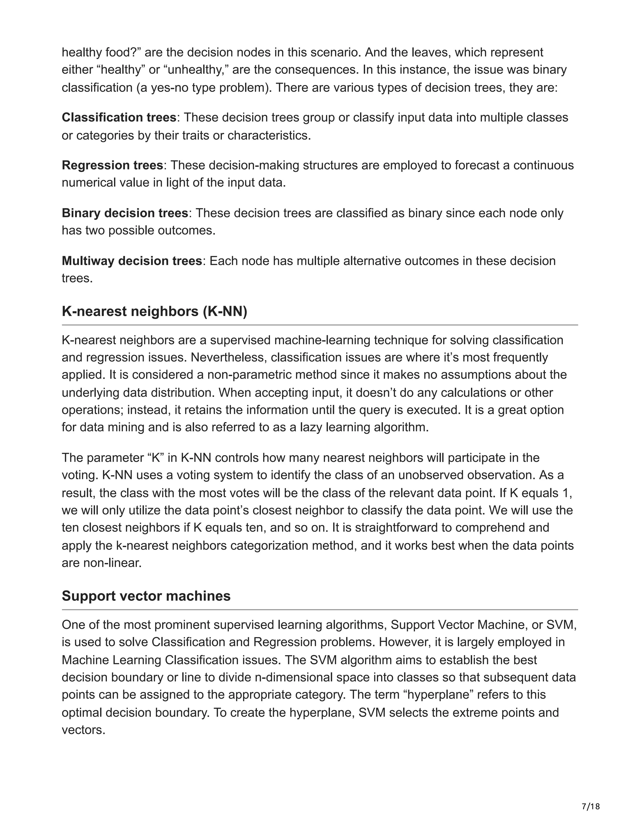 7/18
healthy food?” are the decision nodes in this scenario. And the leaves, which represent
either “healthy” or “unhealthy,” are the consequences. In this instance, the issue was binary
classification (a yes-no type problem). There are various types of decision trees, they are:
Classification trees: These decision trees group or classify input data into multiple classes
or categories by their traits or characteristics.
Regression trees: These decision-making structures are employed to forecast a continuous
numerical value in light of the input data.
Binary decision trees: These decision trees are classified as binary since each node only
has two possible outcomes.
Multiway decision trees: Each node has multiple alternative outcomes in these decision
trees.
K-nearest neighbors (K-NN)
K-nearest neighbors are a supervised machine-learning technique for solving classification
and regression issues. Nevertheless, classification issues are where it’s most frequently
applied. It is considered a non-parametric method since it makes no assumptions about the
underlying data distribution. When accepting input, it doesn’t do any calculations or other
operations; instead, it retains the information until the query is executed. It is a great option
for data mining and is also referred to as a lazy learning algorithm.
The parameter “K” in K-NN controls how many nearest neighbors will participate in the
voting. K-NN uses a voting system to identify the class of an unobserved observation. As a
result, the class with the most votes will be the class of the relevant data point. If K equals 1,
we will only utilize the data point’s closest neighbor to classify the data point. We will use the
ten closest neighbors if K equals ten, and so on. It is straightforward to comprehend and
apply the k-nearest neighbors categorization method, and it works best when the data points
are non-linear.
Support vector machines
One of the most prominent supervised learning algorithms, Support Vector Machine, or SVM,
is used to solve Classification and Regression problems. However, it is largely employed in
Machine Learning Classification issues. The SVM algorithm aims to establish the best
decision boundary or line to divide n-dimensional space into classes so that subsequent data
points can be assigned to the appropriate category. The term “hyperplane” refers to this
optimal decision boundary. To create the hyperplane, SVM selects the extreme points and
vectors.
 