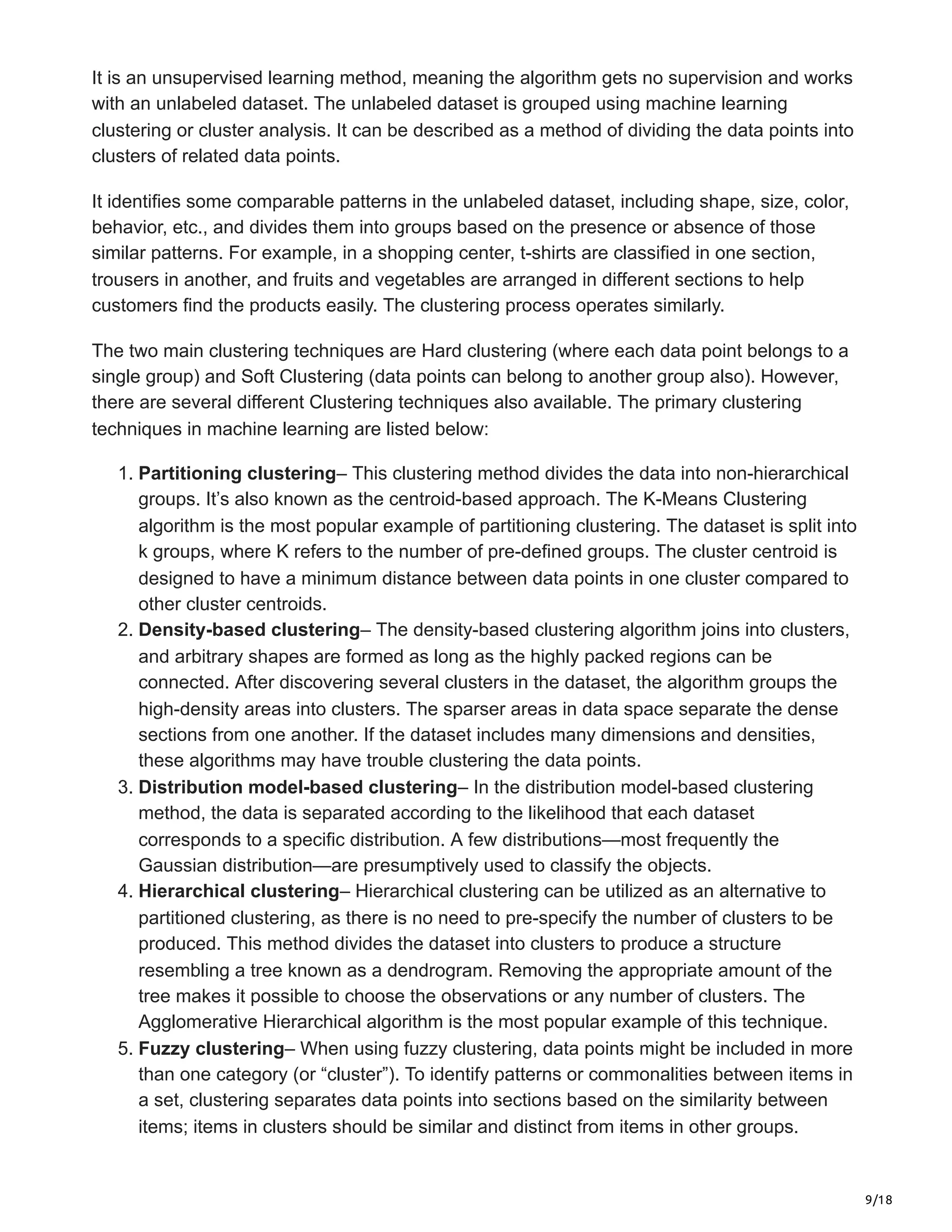 9/18
It is an unsupervised learning method, meaning the algorithm gets no supervision and works
with an unlabeled dataset. The unlabeled dataset is grouped using machine learning
clustering or cluster analysis. It can be described as a method of dividing the data points into
clusters of related data points.
It identifies some comparable patterns in the unlabeled dataset, including shape, size, color,
behavior, etc., and divides them into groups based on the presence or absence of those
similar patterns. For example, in a shopping center, t-shirts are classified in one section,
trousers in another, and fruits and vegetables are arranged in different sections to help
customers find the products easily. The clustering process operates similarly.
The two main clustering techniques are Hard clustering (where each data point belongs to a
single group) and Soft Clustering (data points can belong to another group also). However,
there are several different Clustering techniques also available. The primary clustering
techniques in machine learning are listed below:
1. Partitioning clustering– This clustering method divides the data into non-hierarchical
groups. It’s also known as the centroid-based approach. The K-Means Clustering
algorithm is the most popular example of partitioning clustering. The dataset is split into
k groups, where K refers to the number of pre-defined groups. The cluster centroid is
designed to have a minimum distance between data points in one cluster compared to
other cluster centroids.
2. Density-based clustering– The density-based clustering algorithm joins into clusters,
and arbitrary shapes are formed as long as the highly packed regions can be
connected. After discovering several clusters in the dataset, the algorithm groups the
high-density areas into clusters. The sparser areas in data space separate the dense
sections from one another. If the dataset includes many dimensions and densities,
these algorithms may have trouble clustering the data points.
3. Distribution model-based clustering– In the distribution model-based clustering
method, the data is separated according to the likelihood that each dataset
corresponds to a specific distribution. A few distributions—most frequently the
Gaussian distribution—are presumptively used to classify the objects.
4. Hierarchical clustering– Hierarchical clustering can be utilized as an alternative to
partitioned clustering, as there is no need to pre-specify the number of clusters to be
produced. This method divides the dataset into clusters to produce a structure
resembling a tree known as a dendrogram. Removing the appropriate amount of the
tree makes it possible to choose the observations or any number of clusters. The
Agglomerative Hierarchical algorithm is the most popular example of this technique.
5. Fuzzy clustering– When using fuzzy clustering, data points might be included in more
than one category (or “cluster”). To identify patterns or commonalities between items in
a set, clustering separates data points into sections based on the similarity between
items; items in clusters should be similar and distinct from items in other groups.
 