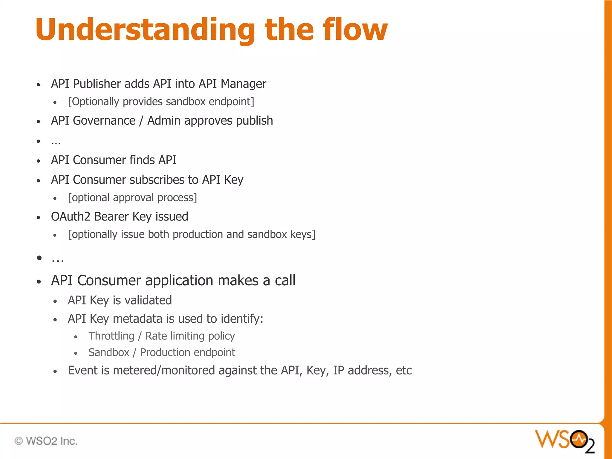 Understanding the flow
•   API Publisher adds API into API Manager
    •   [Optionally provides sandbox endpoint]
•   API Governance / Admin approves publish
•   …
•   API Consumer finds API
•   API Consumer subscribes to API Key
    •   [optional approval process]
•   OAuth2 Bearer Key issued
    •   [optionally issue both production and sandbox keys]

•   …
•   API Consumer application makes a call
    •   API Key is validated
    •   API Key metadata is used to identify:
         •   Throttling / Rate limiting policy
         •   Sandbox / Production endpoint
    •   Event is metered/monitored against the API, Key, IP address, etc
 